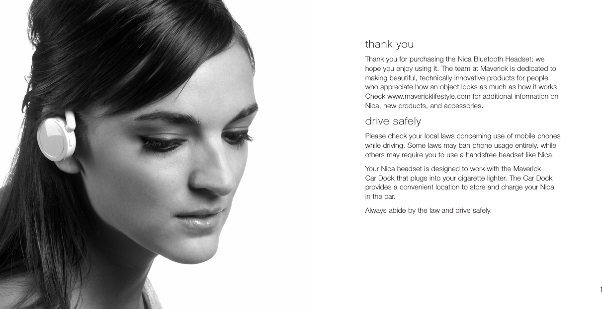 thank youThank you for purchasing the Nica Bluetooth Headset; we hope you enjoy using it. The team at Maverick is dedicated to making beautiful, technically innovative products for people who appreciate how an object looks as much as how it works. Check www.mavericklifestyle.com for additional information on Nica, new products, and accessories.drive safelyPlease check your local laws concerning use of mobile phones while driving. Some laws may ban phone usage entirely, while others may require you to use a handsfree headset like Nica.Your Nica headset is designed to work with the Maverick Car Dock that plugs into your cigarette lighter. The Car Dock provides a convenient location to store and charge your Nica in the car.Always abide by the law and drive safely.