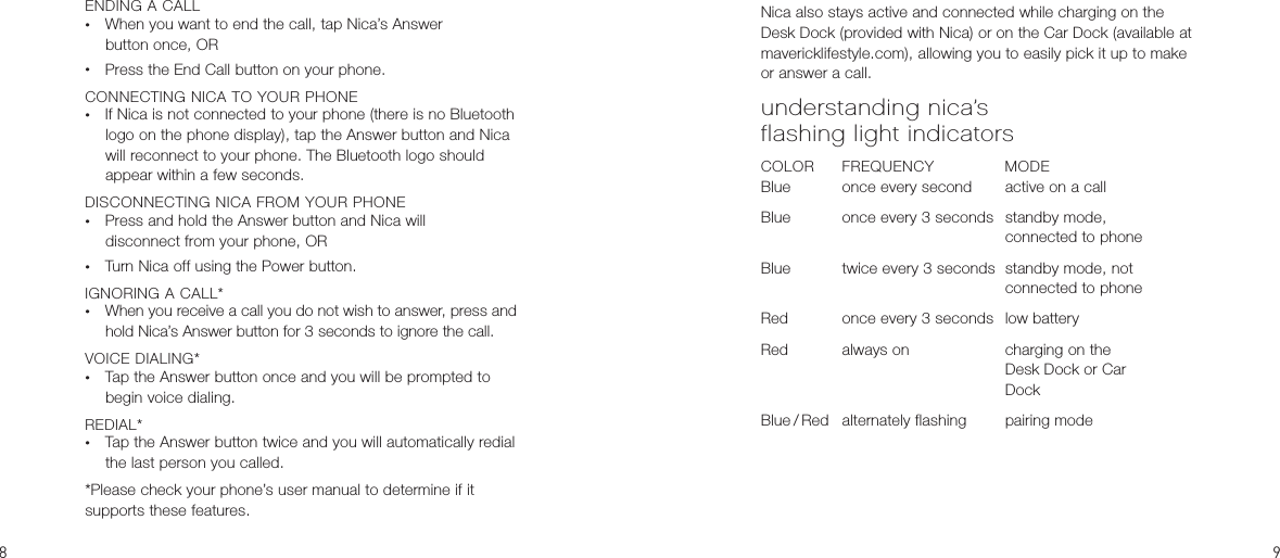 Nica also stays active and connected while charging on the Desk Dock (provided with Nica) or on the Car Dock (available at mavericklifestyle.com), allowing you to easily pick it up to make or answer a call.understanding nica’s  flashing light indicatorsCOLOR  FREQUENCY  MODEBlue   once every second  active on a callBlue   once every 3 seconds  standby mode,         connected to phoneBlue  twice every 3 seconds  standby mode, not         connected to phoneRed  once every 3 seconds  low batteryRed  always on    charging on the         Desk Dock or Car         DockBlue / Red  alternately flashing  pairing modeENDING A CALL•  When you want to end the call, tap Nica’s Answer  button once, OR•  Press the End Call button on your phone.CONNECTING NICA TO YOUR PHONE•  If Nica is not connected to your phone (there is no Bluetooth logo on the phone display), tap the Answer button and Nica will reconnect to your phone. The Bluetooth logo should appear within a few seconds.DISCONNECTING NICA FROM YOUR PHONE•  Press and hold the Answer button and Nica will  disconnect from your phone, OR•  Turn Nica off using the Power button.IGNORING A CALL*•  When you receive a call you do not wish to answer, press and hold Nica’s Answer button for 3 seconds to ignore the call.VOICE DIALING*•  Tap the Answer button once and you will be prompted to begin voice dialing.REDIAL*•  Tap the Answer button twice and you will automatically redial the last person you called.*Please check your phone’s user manual to determine if it  supports these features.
