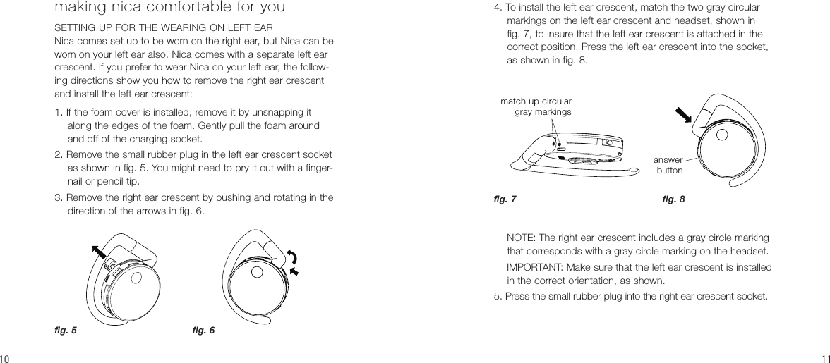 04. To install the left ear crescent, match the two gray circular markings on the left ear crescent and headset, shown in fig. 7, to insure that the left ear crescent is attached in the correct position. Press the left ear crescent into the socket, as shown in fig. 8.     NOTE: The right ear crescent includes a gray circle marking that corresponds with a gray circle marking on the headset.  IMPORTANT: Make sure that the left ear crescent is installed in the correct orientation, as shown.5. Press the small rubber plug into the right ear crescent socket.making nica comfortable for youSETTING UP FOR THE WEARING ON LEFT EARNica comes set up to be worn on the right ear, but Nica can be worn on your left ear also. Nica comes with a separate left ear crescent. If you prefer to wear Nica on your left ear, the follow-ing directions show you how to remove the right ear crescent and install the left ear crescent:1. If the foam cover is installed, remove it by unsnapping it along the edges of the foam. Gently pull the foam around and off of the charging socket.2. Remove the small rubber plug in the left ear crescent socket as shown in fig. 5. You might need to pry it out with a finger-nail or pencil tip.3. Remove the right ear crescent by pushing and rotating in the direction of the arrows in fig. 6.answerbuttonfig. 8fig. 5 fig. 6fig. 7match up circulargray markings