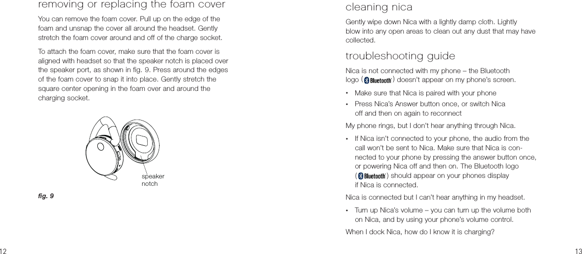 removing or replacing the foam coverYou can remove the foam cover. Pull up on the edge of the foam and unsnap the cover all around the headset. Gently stretch the foam cover around and off of the charge socket.To attach the foam cover, make sure that the foam cover is aligned with headset so that the speaker notch is placed over the speaker port, as shown in fig. 9. Press around the edges of the foam cover to snap it into place. Gently stretch the square center opening in the foam over and around the  charging socket.speakernotchcleaning nicaGently wipe down Nica with a lightly damp cloth. Lightly  blow into any open areas to clean out any dust that may have collected.troubleshooting guideNica is not connected with my phone – the Bluetooth  logo ( ) doesn’t appear on my phone’s screen.•  Make sure that Nica is paired with your phone•  Press Nica’s Answer button once, or switch Nica  off and then on again to reconnectMy phone rings, but I don’t hear anything through Nica.•  If Nica isn’t connected to your phone, the audio from the call won’t be sent to Nica. Make sure that Nica is con-nected to your phone by pressing the answer button once, or powering Nica off and then on. The Bluetooth logo  ( ) should appear on your phones display  if Nica is connected.Nica is connected but I can’t hear anything in my headset.•  Turn up Nica’s volume – you can turn up the volume both on Nica, and by using your phone’s volume control.When I dock Nica, how do I know it is charging?fig. 9