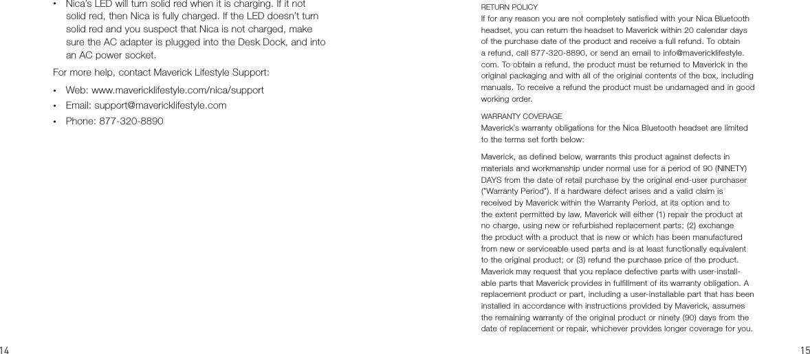 RETURN POLICYIf for any reason you are not completely satisfied with your Nica Bluetooth headset, you can return the headset to Maverick within 20 calendar days of the purchase date of the product and receive a full refund. To obtain a refund, call 877-320-8890, or send an email to info@mavericklifestyle.com. To obtain a refund, the product must be returned to Maverick in the original packaging and with all of the original contents of the box, including manuals. To receive a refund the product must be undamaged and in good working order.WARRANTY COVERAGE Maverick’s warranty obligations for the Nica Bluetooth headset are limited to the terms set forth below: Maverick, as defined below, warrants this product against defects in materials and workmanship under normal use for a period of 90 (NINETY) DAYS from the date of retail purchase by the original end-user purchaser (”Warranty Period”). If a hardware defect arises and a valid claim is received by Maverick within the Warranty Period, at its option and to the extent permitted by law, Maverick will either (1) repair the product at no charge, using new or refurbished replacement parts; (2) exchange the product with a product that is new or which has been manufactured from new or serviceable used parts and is at least functionally equivalent to the original product; or (3) refund the purchase price of the product. Maverick may request that you replace defective parts with user-install-able parts that Maverick provides in fulfillment of its warranty obligation. A replacement product or part, including a user-installable part that has been installed in accordance with instructions provided by Maverick, assumes the remaining warranty of the original product or ninety (90) days from the date of replacement or repair, whichever provides longer coverage for you. •  Nica’s LED will turn solid red when it is charging. If it not solid red, then Nica is fully charged. If the LED doesn’t turn solid red and you suspect that Nica is not charged, make sure the AC adapter is plugged into the Desk Dock, and into an AC power socket.For more help, contact Maverick Lifestyle Support:•  Web: www.mavericklifestyle.com/nica/support •  Email: support@mavericklifestyle.com•  Phone: 877-320-8890