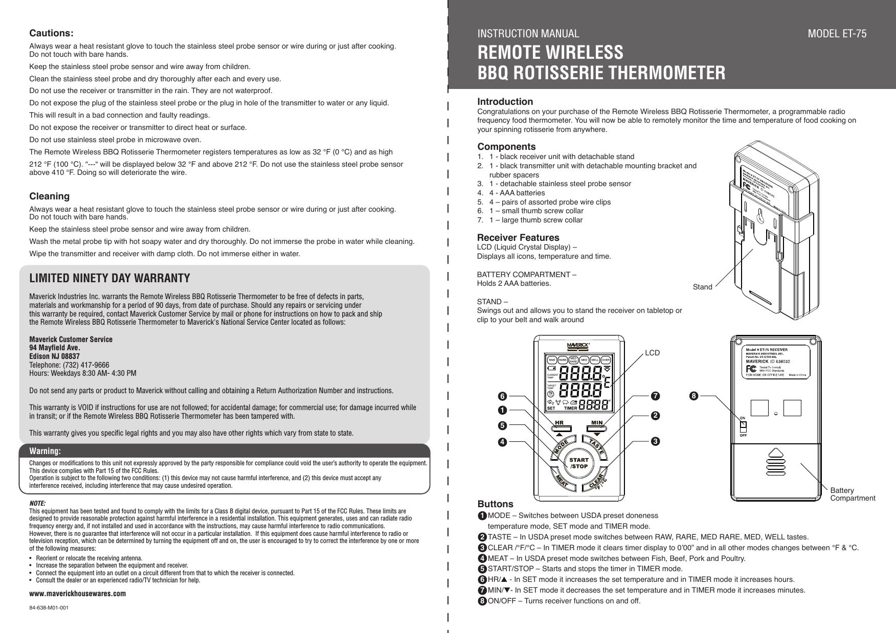 IntroductionCongratulations on your purchase of the Remote Wireless BBQ Rotisserie Thermometer, a programmable radio frequency food thermometer. You will now be able to remotely monitor the time and temperature of food cooking on your spinning rotisserie from anywhere.Components1.  1 - black receiver unit with detachable stand2.  1 - black transmitter unit with detachable mounting bracket and   rubber spacers3.  1 - detachable stainless steel probe sensor4.  4 - AAA batteries5.  4 – pairs of assorted probe wire clips6.  1 – small thumb screw collar7.  1 – large thumb screw collarReceiver FeaturesLCD (Liquid Crystal Display) – Displays all icons, temperature and time. BATTERY COMPARTMENT – Holds 2 AAA batteries.STAND – Swings out and allows you to stand the receiver on tabletop orclip to your belt and walk around1562743INSTRUCTION MANUALREMOTE WIRELESS BBQ ROTISSERIE THERMOMETERMODEL ET-75Cautions:Always wear a heat resistant glove to touch the stainless steel probe sensor or wire during or just after cooking. Do not touch with bare hands.Keep the stainless steel probe sensor and wire away from children.Clean the stainless steel probe and dry thoroughly after each and every use.Do not use the receiver or transmitter in the rain. They are not waterproof.Do not expose the plug of the stainless steel probe or the plug in hole of the transmitter to water or any liquid. This will result in a bad connection and faulty readings.Do not expose the receiver or transmitter to direct heat or surface.Do not use stainless steel probe in microwave oven.The Remote Wireless BBQ Rotisserie Thermometer registers temperatures as low as 32 °F (0 °C) and as high 212 °F (100 °C). “---“ will be displayed below 32 °F and above 212 °F. Do not use the stainless steel probe sensor above 410 °F. Doing so will deteriorate the wire. CleaningAlways wear a heat resistant glove to touch the stainless steel probe sensor or wire during or just after cooking. Do not touch with bare hands.Keep the stainless steel probe sensor and wire away from children.Wash the metal probe tip with hot soapy water and dry thoroughly. Do not immerse the probe in water while cleaning.Wipe the transmitter and receiver with damp cloth. Do not immerse either in water.LIMITED NINETY DAY WARRANTYMaverick Industries Inc. warrants the Remote Wireless BBQ Rotisserie Thermometer to be free of defects in parts, materials and workmanship for a period of 90 days, from date of purchase. Should any repairs or servicing under this warranty be required, contact Maverick Customer Service by mail or phone for instructions on how to pack and ship the Remote Wireless BBQ Rotisserie Thermometer to Maverick&apos;s National Service Center located as follows:Maverick Customer Service94 Mayfield Ave.Edison NJ 08837Telephone: (732) 417-9666Hours: Weekdays 8:30 AM- 4:30 PMDo not send any parts or product to Maverick without calling and obtaining a Return Authorization Number and instructions.This warranty is VOID if instructions for use are not followed; for accidental damage; for commercial use; for damage incurred while in transit; or if the Remote Wireless BBQ Rotisserie Thermometer has been tampered with.This warranty gives you specific legal rights and you may also have other rights which vary from state to state.www.maverickhousewares.com84-638-M01-0018Buttons 1  MODE – Switches between USDA preset doneness     temperature mode, SET mode and TIMER mode.  2  TASTE – In USDA preset mode switches between RAW, RARE, MED RARE, MED, WELL tastes. 3  CLEAR /°F/°C – In TIMER mode it clears timer display to 0’00” and in all other modes changes between °F &amp; °C. 4  MEAT – In USDA preset mode switches between Fish, Beef, Pork and Poultry. 5  START/STOP – Starts and stops the timer in TIMER mode. 6  HR/▲ - In SET mode it increases the set temperature and in TIMER mode it increases hours. 7  MIN/▼- In SET mode it decreases the set temperature and in TIMER mode it increases minutes. 8  ON/OFF – Turns receiver functions on and off.StandLCDBatteryCompartmentWarning:Changes or modifications to this unit not expressly approved by the party responsible for compliance could void the user’s authority to operate the equipment.  This device complies with Part 15 of the FCC Rules.Operation is subject to the following two conditions: (1) this device may not cause harmful interference, and (2) this device must accept any interference received, including interference that may cause undesired operation. NOTE:This equipment has been tested and found to comply with the limits for a Class B digital device, pursuant to Part 15 of the FCC Rules. These limits are designed to provide reasonable protection against harmful interference in a residential installation. This equipment generates, uses and can radiate radio frequency energy and, if not installed and used in accordance with the instructions, may cause harmful interference to radio communications. However, there is no guarantee that interference will not occur in a particular installation.  If this equipment does cause harmful interference to radio or television reception, which can be determined by turning the equipment off and on, the user is encouraged to try to correct the interference by one or more of the following measures:  •  Reorient or relocate the receiving antenna.•  Increase the separation between the equipment and receiver.•  Connect the equipment into an outlet on a circuit different from that to which the receiver is connected.  •  Consult the dealer or an experienced radio/TV technician for help.