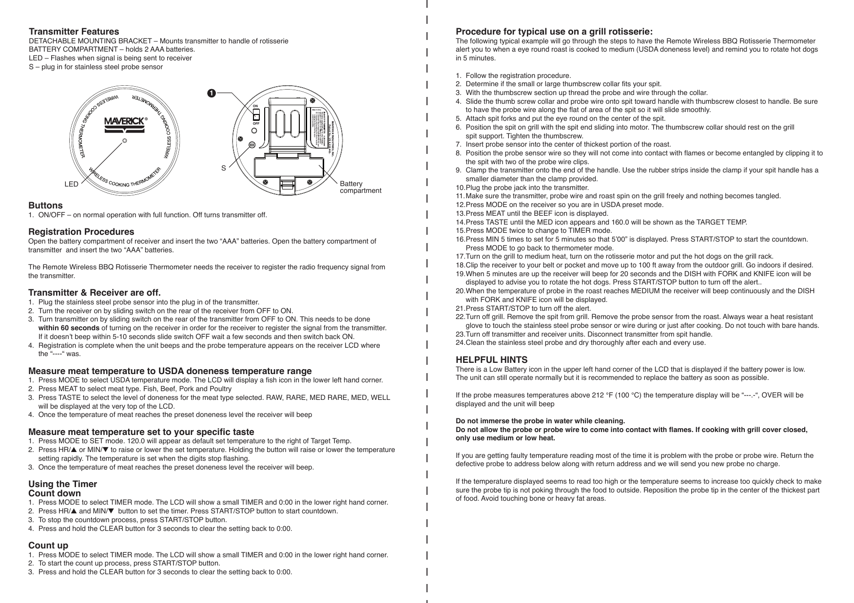 Buttons1.  ON/OFF – on normal operation with full function. Off turns transmitter off.Registration Procedures Open the battery compartment of receiver and insert the two “AAA” batteries. Open the battery compartment of transmitter  and insert the two “AAA” batteries.The Remote Wireless BBQ Rotisserie Thermometer needs the receiver to register the radio frequency signal from the transmitter.Transmitter &amp; Receiver are off.1.  Plug the stainless steel probe sensor into the plug in of the transmitter.2.  Turn the receiver on by sliding switch on the rear of the receiver from OFF to ON.3.  Turn transmitter on by sliding switch on the rear of the transmitter from OFF to ON. This needs to be done  within 60 seconds of turning on the receiver in order for the receiver to register the signal from the transmitter.   If it doesn’t beep within 5-10 seconds slide switch OFF wait a few seconds and then switch back ON.4.  Registration is complete when the unit beeps and the probe temperature appears on the receiver LCD where   the “----“ was.Measure meat temperature to USDA doneness temperature range1.  Press MODE to select USDA temperature mode. The LCD will display a fish icon in the lower left hand corner.2.  Press MEAT to select meat type. Fish, Beef, Pork and Poultry3.  Press TASTE to select the level of doneness for the meat type selected. RAW, RARE, MED RARE, MED, WELL   will be displayed at the very top of the LCD.4.  Once the temperature of meat reaches the preset doneness level the receiver will beep Measure meat temperature set to your specific taste1.  Press MODE to SET mode. 120.0 will appear as default set temperature to the right of Target Temp.2.  Press HR/▲ or MIN/▼ to raise or lower the set temperature. Holding the button will raise or lower the temperature   setting rapidly. The temperature is set when the digits stop flashing.3.  Once the temperature of meat reaches the preset doneness level the receiver will beep.  Using the TimerCount down1.  Press MODE to select TIMER mode. The LCD will show a small TIMER and 0:00 in the lower right hand corner.2.  Press HR/▲ and MIN/▼  button to set the timer. Press START/STOP button to start countdown. 3.  To stop the countdown process, press START/STOP button.4.  Press and hold the CLEAR button for 3 seconds to clear the setting back to 0:00.Count up1.  Press MODE to select TIMER mode. The LCD will show a small TIMER and 0:00 in the lower right hand corner.2.  To start the count up process, press START/STOP button. 3.  Press and hold the CLEAR button for 3 seconds to clear the setting back to 0:00.Transmitter FeaturesDETACHABLE MOUNTING BRACKET – Mounts transmitter to handle of rotisserieBATTERY COMPARTMENT – holds 2 AAA batteries.LED – Flashes when signal is being sent to receiverS – plug in for stainless steel probe sensor ONOFFProcedure for typical use on a grill rotisserie:The following typical example will go through the steps to have the Remote Wireless BBQ Rotisserie Thermometer alert you to when a eye round roast is cooked to medium (USDA doneness level) and remind you to rotate hot dogs in 5 minutes.1.  Follow the registration procedure.2.  Determine if the small or large thumbscrew collar fits your spit.3.  With the thumbscrew section up thread the probe and wire through the collar.4.  Slide the thumb screw collar and probe wire onto spit toward handle with thumbscrew closest to handle. Be sure   to have the probe wire along the flat of area of the spit so it will slide smoothly.5.  Attach spit forks and put the eye round on the center of the spit. 6.  Position the spit on grill with the spit end sliding into motor. The thumbscrew collar should rest on the grill   spit support. Tighten the thumbscrew.7.  Insert probe sensor into the center of thickest portion of the roast. 8.  Position the probe sensor wire so they will not come into contact with flames or become entangled by clipping it to   the spit with two of the probe wire clips.9.  Clamp the transmitter onto the end of the handle. Use the rubber strips inside the clamp if your spit handle has a   smaller diameter than the clamp provided.10. Plug the probe jack into the transmitter.11. Make sure the transmitter, probe wire and roast spin on the grill freely and nothing becomes tangled.12. Press MODE on the receiver so you are in USDA preset mode.13. Press MEAT until the BEEF icon is displayed.14. Press TASTE until the MED icon appears and 160.0 will be shown as the TARGET TEMP.15. Press MODE twice to change to TIMER mode.16. Press MIN 5 times to set for 5 minutes so that 5’00” is displayed. Press START/STOP to start the countdown.   Press MODE to go back to thermometer mode.17. Turn on the grill to medium heat, turn on the rotisserie motor and put the hot dogs on the grill rack. 18. Clip the receiver to your belt or pocket and move up to 100 ft away from the outdoor grill. Go indoors if desired.19. When 5 minutes are up the receiver will beep for 20 seconds and the DISH with FORK and KNIFE icon will be   displayed to advise you to rotate the hot dogs. Press START/STOP button to turn off the alert.. 20. When the temperature of probe in the roast reaches MEDIUM the receiver will beep continuously and the DISH   with FORK and KNIFE icon will be displayed. 21. Press START/STOP to turn off the alert. 22. Turn off grill. Remove the spit from grill. Remove the probe sensor from the roast. Always wear a heat resistant   glove to touch the stainless steel probe sensor or wire during or just after cooking. Do not touch with bare hands.23. Turn off transmitter and receiver units. Disconnect transmitter from spit handle.24. Clean the stainless steel probe and dry thoroughly after each and every use. HELPFUL HINTSThere is a Low Battery icon in the upper left hand corner of the LCD that is displayed if the battery power is low. The unit can still operate normally but it is recommended to replace the battery as soon as possible.If the probe measures temperatures above 212 °F (100 °C) the temperature display will be “---.-“, OVER will be displayed and the unit will beep Do not immerse the probe in water while cleaning. Do not allow the probe or probe wire to come into contact with flames. If cooking with grill cover closed, only use medium or low heat.If you are getting faulty temperature reading most of the time it is problem with the probe or probe wire. Return the defective probe to address below along with return address and we will send you new probe no charge.If the temperature displayed seems to read too high or the temperature seems to increase too quickly check to make sure the probe tip is not poking through the food to outside. Reposition the probe tip in the center of the thickest part of food. Avoid touching bone or heavy fat areas.1BatterycompartmentSLED