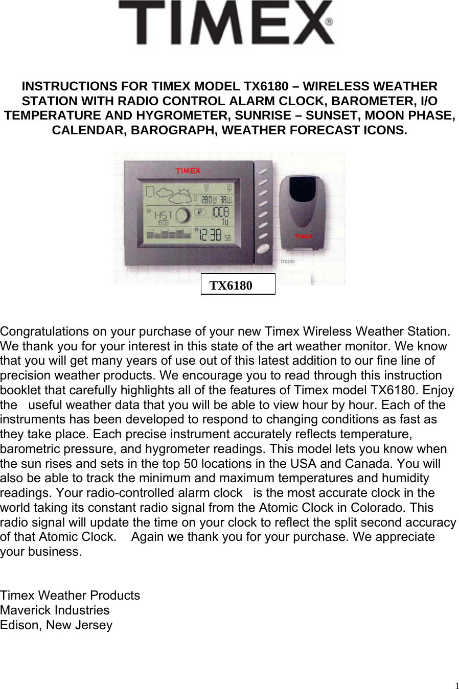   1 INSTRUCTIONS FOR TIMEX MODEL TX6180 – WIRELESS WEATHER STATION WITH RADIO CONTROL ALARM CLOCK, BAROMETER, I/O TEMPERATURE AND HYGROMETER, SUNRISE – SUNSET, MOON PHASE, CALENDAR, BAROGRAPH, WEATHER FORECAST ICONS.       Congratulations on your purchase of your new Timex Wireless Weather Station. We thank you for your interest in this state of the art weather monitor. We know that you will get many years of use out of this latest addition to our fine line of precision weather products. We encourage you to read through this instruction booklet that carefully highlights all of the features of Timex model TX6180. Enjoy the   useful weather data that you will be able to view hour by hour. Each of the instruments has been developed to respond to changing conditions as fast as they take place. Each precise instrument accurately reflects temperature, barometric pressure, and hygrometer readings. This model lets you know when the sun rises and sets in the top 50 locations in the USA and Canada. You will also be able to track the minimum and maximum temperatures and humidity readings. Your radio-controlled alarm clock   is the most accurate clock in the world taking its constant radio signal from the Atomic Clock in Colorado. This radio signal will update the time on your clock to reflect the split second accuracy of that Atomic Clock.    Again we thank you for your purchase. We appreciate your business.   Timex Weather Products   Maverick Industries Edison, New Jersey  TX6180