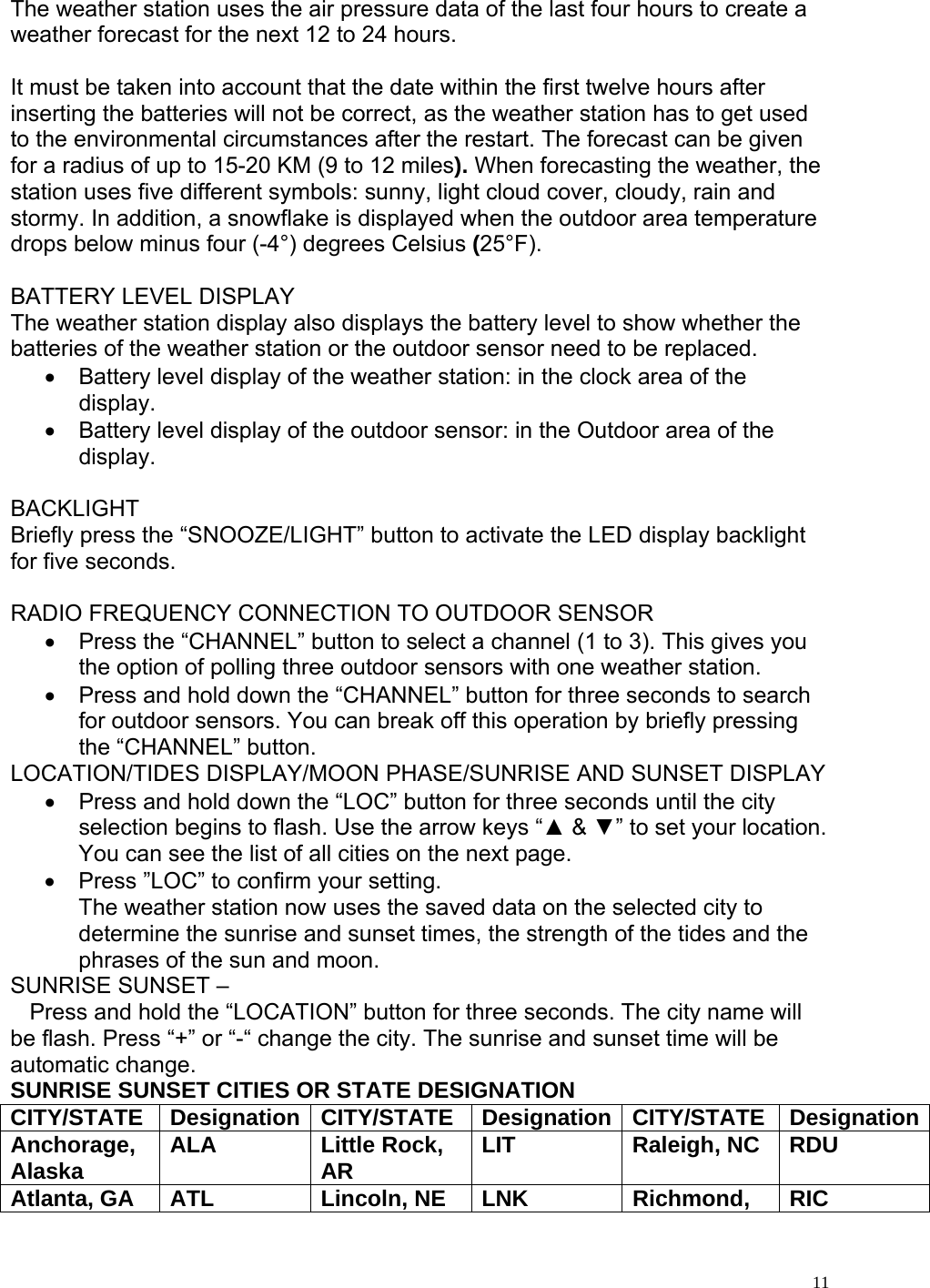   11The weather station uses the air pressure data of the last four hours to create a weather forecast for the next 12 to 24 hours.   It must be taken into account that the date within the first twelve hours after inserting the batteries will not be correct, as the weather station has to get used to the environmental circumstances after the restart. The forecast can be given for a radius of up to 15-20 KM (9 to 12 miles). When forecasting the weather, the station uses five different symbols: sunny, light cloud cover, cloudy, rain and stormy. In addition, a snowflake is displayed when the outdoor area temperature drops below minus four (-4°) degrees Celsius (25°F).  BATTERY LEVEL DISPLAY The weather station display also displays the battery level to show whether the batteries of the weather station or the outdoor sensor need to be replaced.  •  Battery level display of the weather station: in the clock area of the display. •  Battery level display of the outdoor sensor: in the Outdoor area of the display.   BACKLIGHT Briefly press the “SNOOZE/LIGHT” button to activate the LED display backlight for five seconds.  RADIO FREQUENCY CONNECTION TO OUTDOOR SENSOR •  Press the “CHANNEL” button to select a channel (1 to 3). This gives you the option of polling three outdoor sensors with one weather station. •  Press and hold down the “CHANNEL” button for three seconds to search for outdoor sensors. You can break off this operation by briefly pressing the “CHANNEL” button. LOCATION/TIDES DISPLAY/MOON PHASE/SUNRISE AND SUNSET DISPLAY •  Press and hold down the “LOC” button for three seconds until the city selection begins to flash. Use the arrow keys “▲ &amp; ▼” to set your location. You can see the list of all cities on the next page. •  Press ”LOC” to confirm your setting. The weather station now uses the saved data on the selected city to determine the sunrise and sunset times, the strength of the tides and the phrases of the sun and moon.  SUNRISE SUNSET –     Press and hold the “LOCATION” button for three seconds. The city name will be flash. Press “+” or “-“ change the city. The sunrise and sunset time will be automatic change. SUNRISE SUNSET CITIES OR STATE DESIGNATION CITY/STATE Designation CITY/STATE Designation CITY/STATE DesignationAnchorage, Alaska  ALA Little Rock, AR  LIT Raleigh, NC RDU Atlanta, GA  ATL  Lincoln, NE  LNK  Richmond,  RIC 