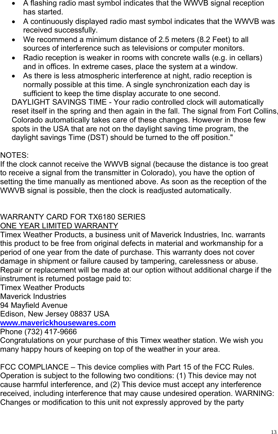   13•  A flashing radio mast symbol indicates that the WWVB signal reception has started. •  A continuously displayed radio mast symbol indicates that the WWVB was received successfully. •  We recommend a minimum distance of 2.5 meters (8.2 Feet) to all sources of interference such as televisions or computer monitors. •  Radio reception is weaker in rooms with concrete walls (e.g. in cellars) and in offices. In extreme cases, place the system at a window.  •  As there is less atmospheric interference at night, radio reception is normally possible at this time. A single synchronization each day is sufficient to keep the time display accurate to one second.  DAYLIGHT SAVINGS TIME - Your radio controlled clock will automatically reset itself in the spring and then again in the fall. The signal from Fort Collins, Colorado automatically takes care of these changes. However in those few spots in the USA that are not on the daylight saving time program, the daylight savings Time (DST) should be turned to the off position.&quot;  NOTES: If the clock cannot receive the WWVB signal (because the distance is too great to receive a signal from the transmitter in Colorado), you have the option of setting the time manually as mentioned above. As soon as the reception of the WWVB signal is possible, then the clock is readjusted automatically.       WARRANTY CARD FOR TX6180 SERIES ONE YEAR LIMITED WARRANTY    Timex Weather Products, a business unit of Maverick Industries, Inc. warrants this product to be free from original defects in material and workmanship for a period of one year from the date of purchase. This warranty does not cover damage in shipment or failure caused by tampering, carelessness or abuse. Repair or replacement will be made at our option without additional charge if the instrument is returned postage paid to:  Timex Weather Products   Maverick Industries   94 Mayfield Avenue Edison, New Jersey 08837 USA www.maverickhousewares.com Phone (732) 417-9666 Congratulations on your purchase of this Timex weather station. We wish you many happy hours of keeping on top of the weather in your area.  FCC COMPLIANCE – This device complies with Part 15 of the FCC Rules. Operation is subject to the following two conditions: (1) This device may not cause harmful interference, and (2) This device must accept any interference received, including interference that may cause undesired operation. WARNING: Changes or modification to this unit not expressly approved by the party 