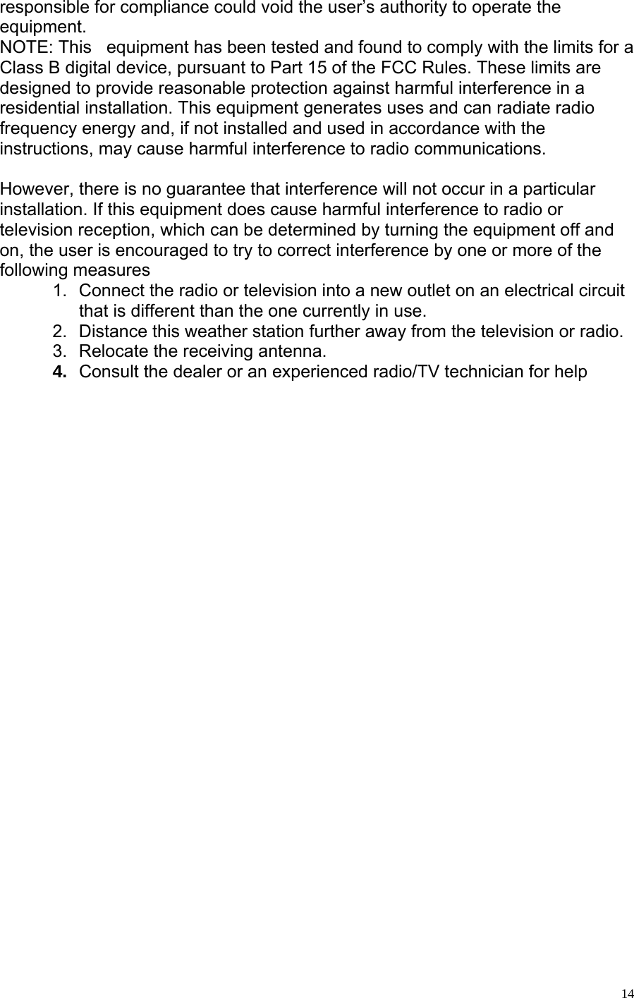   14responsible for compliance could void the user’s authority to operate the equipment. NOTE: This   equipment has been tested and found to comply with the limits for a Class B digital device, pursuant to Part 15 of the FCC Rules. These limits are designed to provide reasonable protection against harmful interference in a residential installation. This equipment generates uses and can radiate radio frequency energy and, if not installed and used in accordance with the instructions, may cause harmful interference to radio communications.  However, there is no guarantee that interference will not occur in a particular installation. If this equipment does cause harmful interference to radio or television reception, which can be determined by turning the equipment off and on, the user is encouraged to try to correct interference by one or more of the following measures  1.  Connect the radio or television into a new outlet on an electrical circuit that is different than the one currently in use. 2.  Distance this weather station further away from the television or radio.  3.  Relocate the receiving antenna.  4.  Consult the dealer or an experienced radio/TV technician for help 