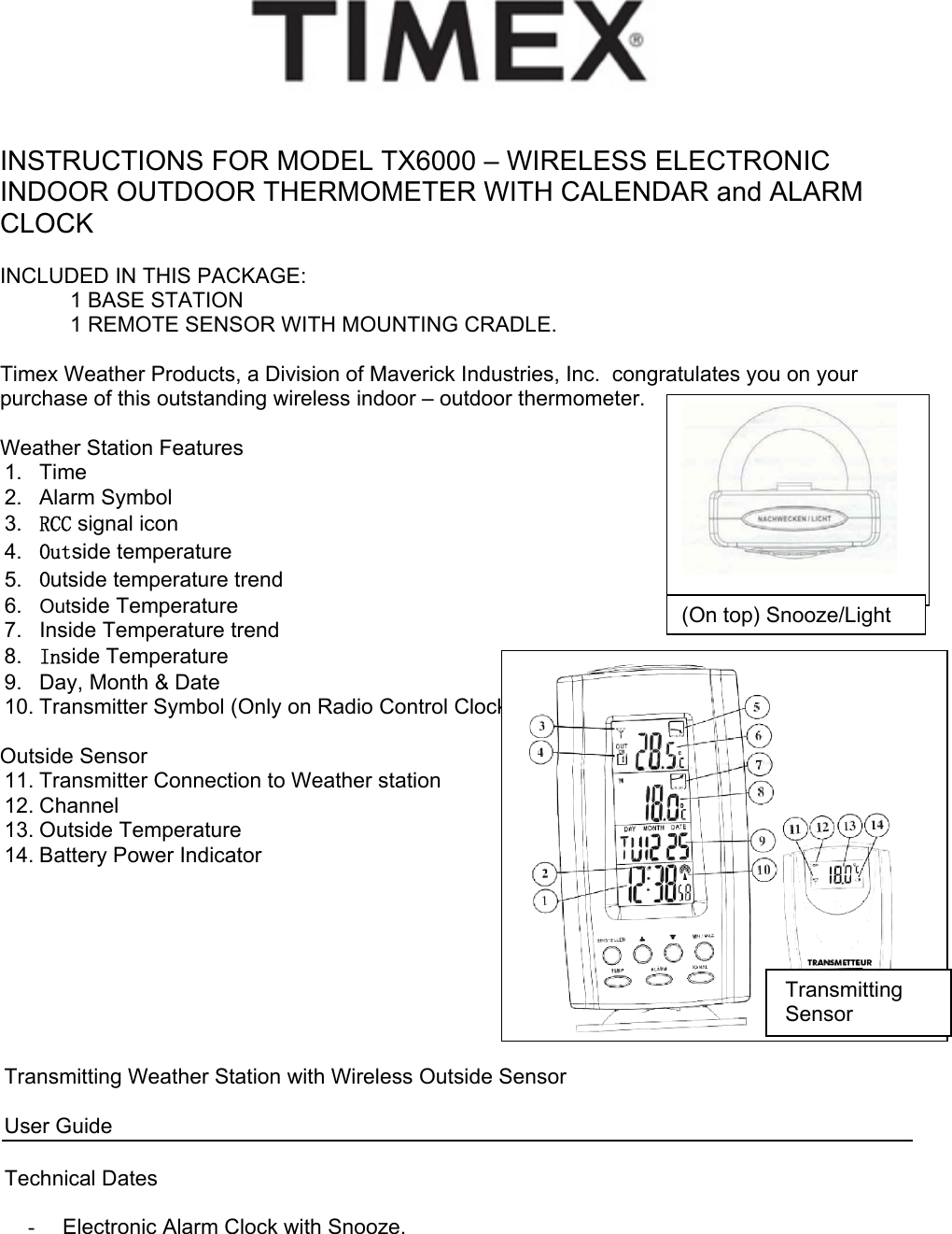     INSTRUCTIONS FOR MODEL TX6000 – WIRELESS ELECTRONIC INDOOR OUTDOOR THERMOMETER WITH CALENDAR and ALARM CLOCK  INCLUDED IN THIS PACKAGE:   1 BASE STATION   1 REMOTE SENSOR WITH MOUNTING CRADLE.  Timex Weather Products, a Division of Maverick Industries, Inc.  congratulates you on your purchase of this outstanding wireless indoor – outdoor thermometer.     Weather Station Features  1. Time 2. Alarm Symbol 3.  RCC signal icon 4.  Outside temperature 5.  Outside temperature trend 6.  Outside Temperature  7.  Inside Temperature trend 8.  Inside Temperature  9.  Day, Month &amp; Date 10. Transmitter Symbol (Only on Radio Control Clock)  Outside Sensor   11. Transmitter Connection to Weather station 12. Channel 13. Outside Temperature 14. Battery Power Indicator         Transmitting Weather Station with Wireless Outside Sensor       User Guide  Technical Dates  -  Electronic Alarm Clock with Snooze.  (On top) Snooze/LightTransmitting Sensor 