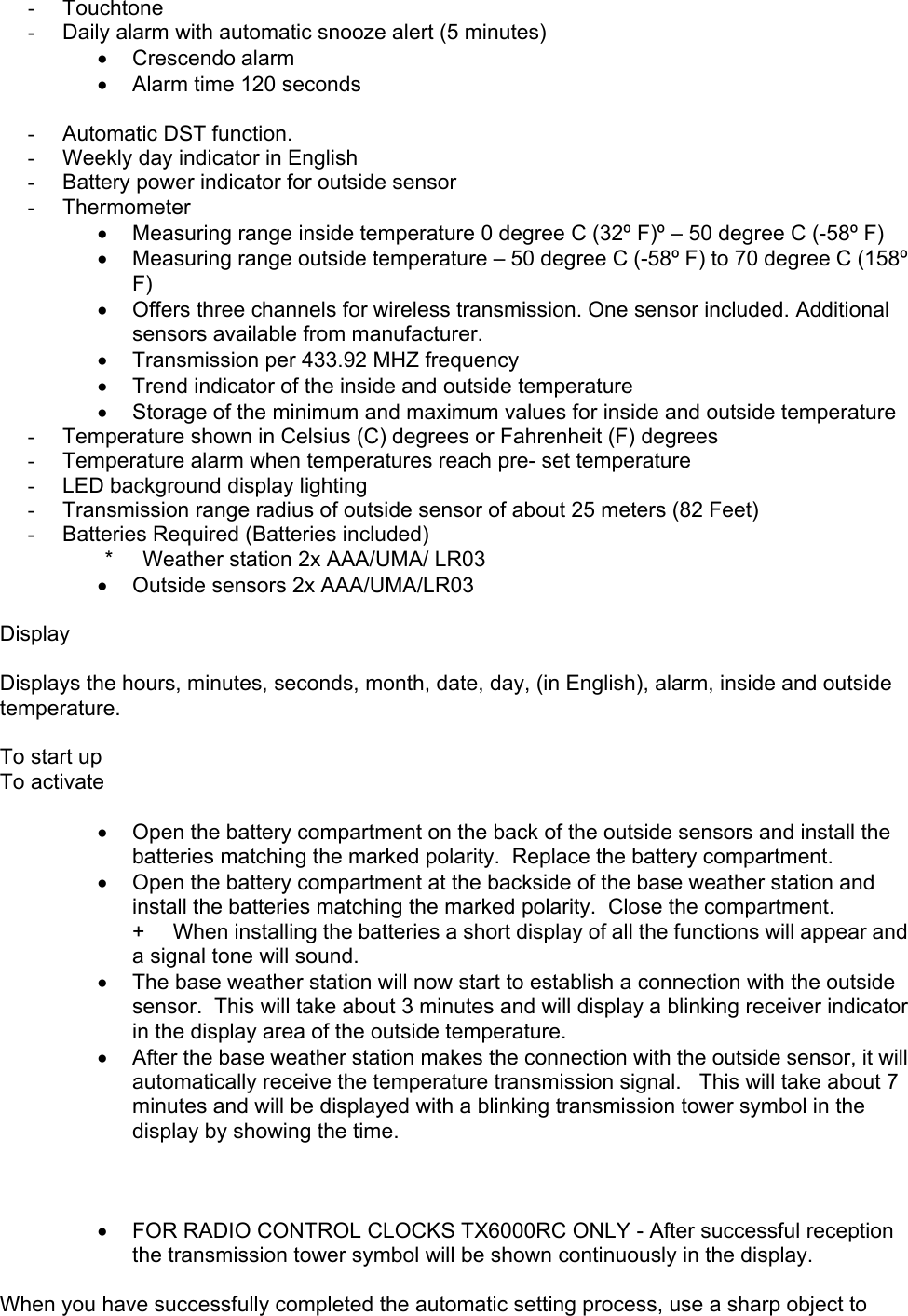   -  Touchtone -  Daily alarm with automatic snooze alert (5 minutes) •  Crescendo alarm •  Alarm time 120 seconds  -  Automatic DST function. -  Weekly day indicator in English -  Battery power indicator for outside sensor -  Thermometer •  Measuring range inside temperature 0 degree C (32º F)º – 50 degree C (-58º F)  •  Measuring range outside temperature – 50 degree C (-58º F) to 70 degree C (158º F) •  Offers three channels for wireless transmission. One sensor included. Additional sensors available from manufacturer.   •  Transmission per 433.92 MHZ frequency •  Trend indicator of the inside and outside temperature •  Storage of the minimum and maximum values for inside and outside temperature -  Temperature shown in Celsius (C) degrees or Fahrenheit (F) degrees -  Temperature alarm when temperatures reach pre- set temperature -  LED background display lighting -  Transmission range radius of outside sensor of about 25 meters (82 Feet) -  Batteries Required (Batteries included)              *     Weather station 2x AAA/UMA/ LR03         •  Outside sensors 2x AAA/UMA/LR03  Display  Displays the hours, minutes, seconds, month, date, day, (in English), alarm, inside and outside temperature.  To start up To activate  •  Open the battery compartment on the back of the outside sensors and install the batteries matching the marked polarity.  Replace the battery compartment. •  Open the battery compartment at the backside of the base weather station and install the batteries matching the marked polarity.  Close the compartment. +     When installing the batteries a short display of all the functions will appear and a signal tone will sound. •  The base weather station will now start to establish a connection with the outside sensor.  This will take about 3 minutes and will display a blinking receiver indicator in the display area of the outside temperature. •  After the base weather station makes the connection with the outside sensor, it will automatically receive the temperature transmission signal.   This will take about 7 minutes and will be displayed with a blinking transmission tower symbol in the display by showing the time.    •  FOR RADIO CONTROL CLOCKS TX6000RC ONLY - After successful reception the transmission tower symbol will be shown continuously in the display.  When you have successfully completed the automatic setting process, use a sharp object to 