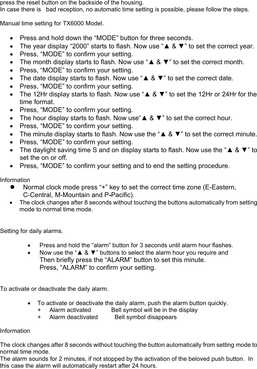   press the reset button on the backside of the housing. In case there is   bad reception, no automatic time setting is possible, please follow the steps.  Manual time setting for TX6000 Model.  •  Press and hold down the “MODE” button for three seconds. •  The year display “2000” starts to flash. Now use “▲ &amp; ▼” to set the correct year. •  Press, “MODE” to confirm your setting. •  The month display starts to flash. Now use “▲ &amp; ▼” to set the correct month. •  Press, “MODE” to confirm your setting. •  The date display starts to flash. Now use “▲ &amp; ▼” to set the correct date.  •  Press, “MODE” to confirm your setting. •  The 12Hr display starts to flash. Now use “▲ &amp; ▼” to set the 12Hr or 24Hr for the time format.  •  Press, “MODE” to confirm your setting. •  The hour display starts to flash. Now use“▲ &amp; ▼” to set the correct hour.  •  Press, “MODE” to confirm your setting. •  The minute display starts to flash. Now use the “▲ &amp; ▼” to set the correct minute. •  Press, “MODE” to confirm your setting. •  The daylight saving time S and on display starts to flash. Now use the “▲ &amp; ▼” to set the on or off. •  Press, “MODE” to confirm your setting and to end the setting procedure.  Information   Normal clock mode press “+” key to set the correct time zone (E-Eastern, C-Central, M-Mountain and P-Pacific). •  The clock changes after 8 seconds without touching the buttons automatically from setting mode to normal time mode.   Setting for daily alarms.  •  Press and hold the “alarm” button for 3 seconds until alarm hour flashes. •  Now use the “▲ &amp; ▼” buttons to select the alarm hour you require and  Then briefly press the “ALARM” button to set this minute. Press, “ALARM” to confirm your setting.   To activate or deactivate the daily alarm.  •  To activate or deactivate the daily alarm, push the alarm button quickly. +     Alarm activated            Bell symbol will be in the display +     Alarm deactivated          Bell symbol disappears  Information  The clock changes after 8 seconds without touching the button automatically from setting mode to normal time mode. The alarm sounds for 2 minutes, if not stopped by the activation of the beloved push button.  In this case the alarm will automatically restart after 24 hours.   