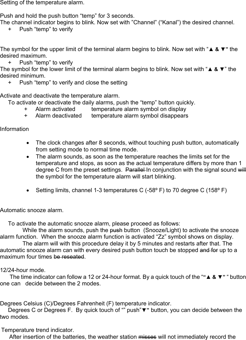     Setting of the temperature alarm.  Push and hold the push button “temp” for 3 seconds. The channel indicator begins to blink. Now set with ”Channel” (“Kanal”) the desired channel.      +     Push “temp” to verify   The symbol for the upper limit of the terminal alarm begins to blink. Now set with “▲ &amp; ▼” the desired maximum.      +     Push “temp” to verify The symbol for the lower limit of the terminal alarm begins to blink. Now set with “▲ &amp; ▼” the desired minimum.      +     Push “temp” to verify and close the setting  Activate and deactivate the temperature alarm.      To activate or deactivate the daily alarms, push the “temp” button quickly.                +     Alarm activated          temperature alarm symbol on display                +     Alarm deactivated      temperature alarm symbol disappears  Information  •  The clock changes after 8 seconds, without touching push button, automatically from setting mode to normal time mode. •  The alarm sounds, as soon as the temperature reaches the limits set for the temperature and stops, as soon as the actual temperature differs by more than 1 degree C from the preset settings.  Parallel In conjunction with the signal sound will the symbol for the temperature alarm will start blinking.  •  Setting limits, channel 1-3 temperatures C (-58º F) to 70 degree C (158º F)   Automatic snooze alarm.       To activate the automatic snooze alarm, please proceed as follows:               While the alarm sounds, push the push button  (Snooze/Light) to activate the snooze alarm function.  When the snooze alarm function is activated “Zz” symbol shows on display.               The alarm will with this procedure delay it by 5 minutes and restarts after that. The automatic snooze alarm can with every desired push button touch be stopped and for up to a maximum four times be reseated.  12/24-hour mode.       The time indicator can follow a 12 or 24-hour format. By a quick touch of the ““▲ &amp; ▼” “ button one can   decide between the 2 modes.   Degrees Celsius (C)/Degrees Fahrenheit (F) temperature indicator.      Degrees C or Degrees F.  By quick touch of “” push”▼” button, you can decide between the two modes.  Temperature trend indicator.      After insertion of the batteries, the weather station misses will not immediately record the 