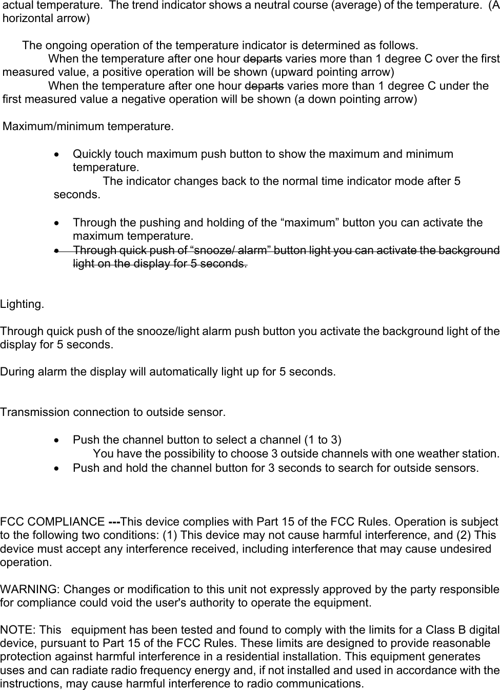   actual temperature.  The trend indicator shows a neutral course (average) of the temperature.  (A horizontal arrow)        The ongoing operation of the temperature indicator is determined as follows.               When the temperature after one hour departs varies more than 1 degree C over the first measured value, a positive operation will be shown (upward pointing arrow)               When the temperature after one hour departs varies more than 1 degree C under the first measured value a negative operation will be shown (a down pointing arrow)  Maximum/minimum temperature.  •  Quickly touch maximum push button to show the maximum and minimum temperature.                The indicator changes back to the normal time indicator mode after 5 seconds.  •  Through the pushing and holding of the “maximum” button you can activate the maximum temperature. • Through quick push of “snooze/ alarm” button light you can activate the background light on the display for 5 seconds.   Lighting.  Through quick push of the snooze/light alarm push button you activate the background light of the display for 5 seconds.  During alarm the display will automatically light up for 5 seconds.   Transmission connection to outside sensor.  •  Push the channel button to select a channel (1 to 3)             You have the possibility to choose 3 outside channels with one weather station. •  Push and hold the channel button for 3 seconds to search for outside sensors.    FCC COMPLIANCE ---This device complies with Part 15 of the FCC Rules. Operation is subject to the following two conditions: (1) This device may not cause harmful interference, and (2) This device must accept any interference received, including interference that may cause undesired operation.   WARNING: Changes or modification to this unit not expressly approved by the party responsible for compliance could void the user&apos;s authority to operate the equipment.  NOTE: This   equipment has been tested and found to comply with the limits for a Class B digital device, pursuant to Part 15 of the FCC Rules. These limits are designed to provide reasonable protection against harmful interference in a residential installation. This equipment generates uses and can radiate radio frequency energy and, if not installed and used in accordance with the instructions, may cause harmful interference to radio communications.   