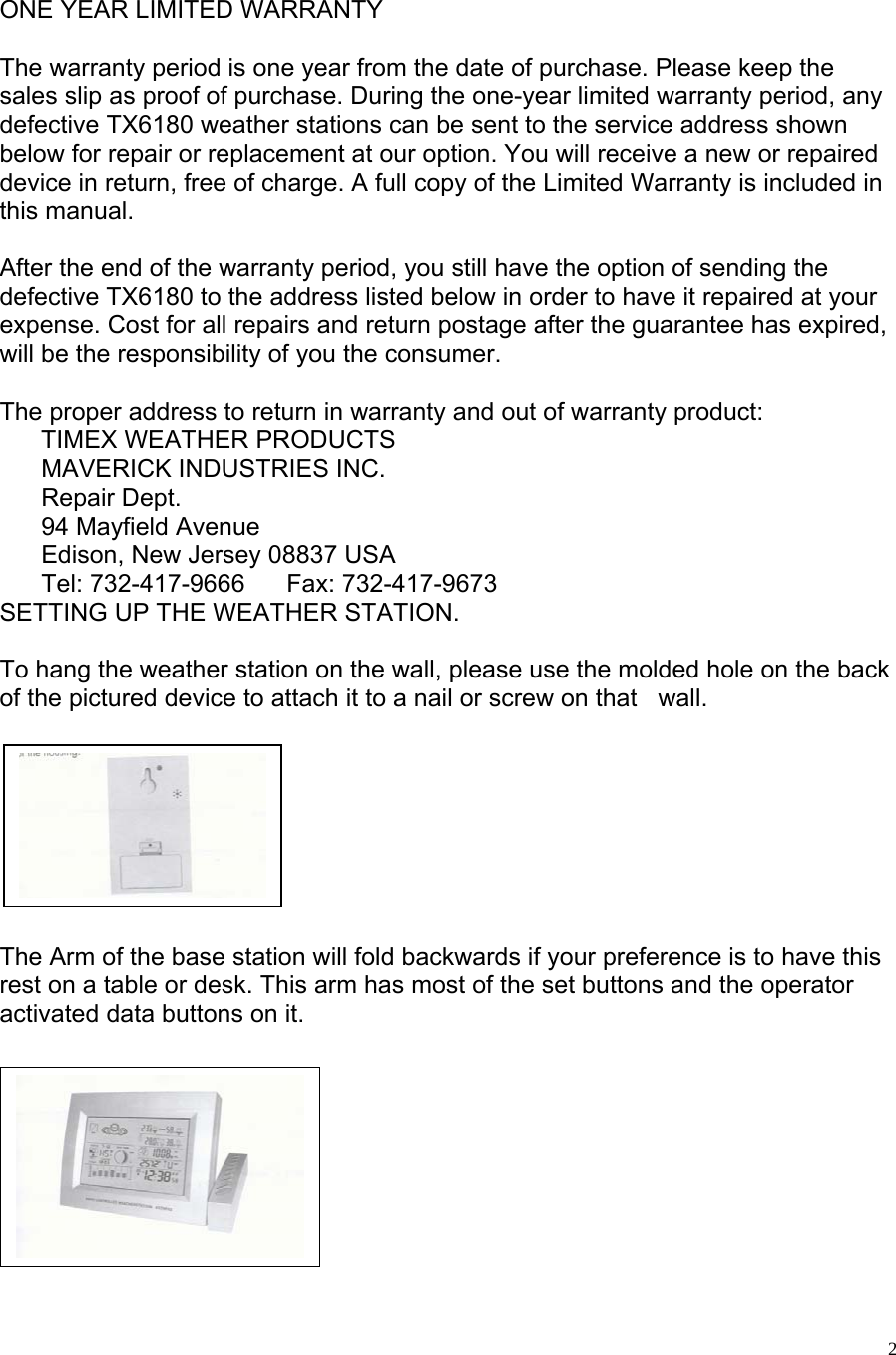   2  ONE YEAR LIMITED WARRANTY  The warranty period is one year from the date of purchase. Please keep the sales slip as proof of purchase. During the one-year limited warranty period, any defective TX6180 weather stations can be sent to the service address shown below for repair or replacement at our option. You will receive a new or repaired device in return, free of charge. A full copy of the Limited Warranty is included in this manual.  After the end of the warranty period, you still have the option of sending the defective TX6180 to the address listed below in order to have it repaired at your expense. Cost for all repairs and return postage after the guarantee has expired, will be the responsibility of you the consumer.    The proper address to return in warranty and out of warranty product:       TIMEX WEATHER PRODUCTS         MAVERICK INDUSTRIES INC.       Repair Dept.        94 Mayfield Avenue       Edison, New Jersey 08837 USA       Tel: 732-417-9666      Fax: 732-417-9673    SETTING UP THE WEATHER STATION.  To hang the weather station on the wall, please use the molded hole on the back of the pictured device to attach it to a nail or screw on that   wall.           The Arm of the base station will fold backwards if your preference is to have this rest on a table or desk. This arm has most of the set buttons and the operator  activated data buttons on it.           