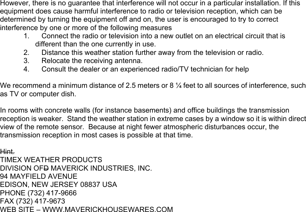   However, there is no guarantee that interference will not occur in a particular installation. If this equipment does cause harmful interference to radio or television reception, which can be determined by turning the equipment off and on, the user is encouraged to try to correct interference by one or more of the following measures  1.      Connect the radio or television into a new outlet on an electrical circuit that is different than the one currently in use. 2.      Distance this weather station further away from the television or radio.  3.      Relocate the receiving antenna.  4.      Consult the dealer or an experienced radio/TV technician for help  We recommend a minimum distance of 2.5 meters or 8 ¼ feet to all sources of interference, such as TV or computer dish.  In rooms with concrete walls (for instance basements) and office buildings the transmission reception is weaker.  Stand the weather station in extreme cases by a window so it is within direct view of the remote sensor.  Because at night fewer atmospheric disturbances occur, the transmission reception in most cases is possible at that time.     Hint. TIMEX WEATHER PRODUCTS DIVISION OFD MAVERICK INDUSTRIES, INC. 94 MAYFIELD AVENUE EDISON, NEW JERSEY 08837 USA PHONE (732) 417-9666 FAX (732) 417-9673 WEB SITE – WWW.MAVERICKHOUSEWARES.COM 