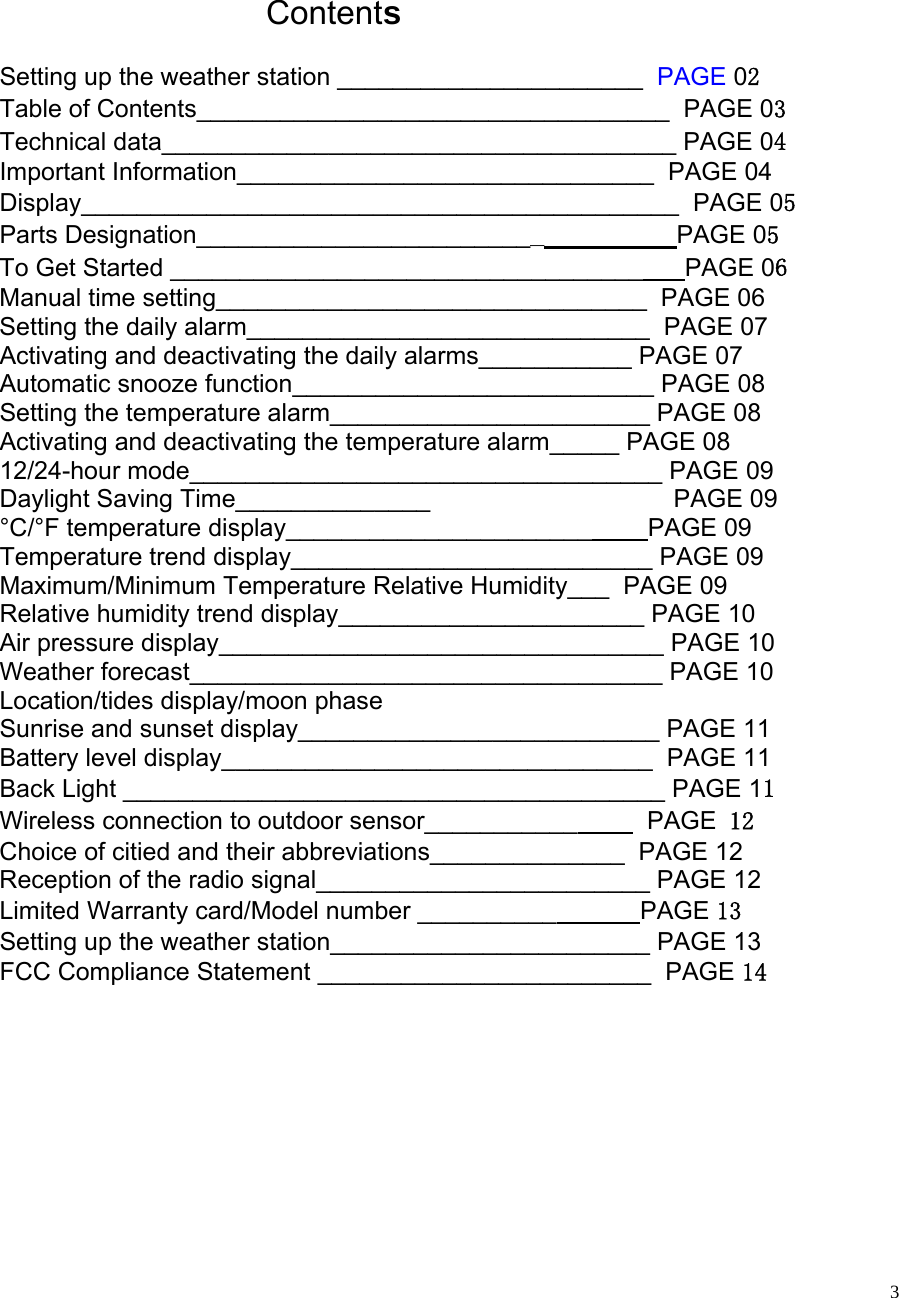   3    Contents  Setting up the weather station ______________________  PAGE 02 Table of Contents__________________________________  PAGE 03 Technical data_____________________________________ PAGE 04 Important Information______________________________  PAGE 04 Display___________________________________________  PAGE 05 Parts Designation_________________________                   PAGE 05 To Get Started __________________________________      PAGE 06 Manual time setting_______________________________  PAGE 06 Setting the daily alarm_____________________________  PAGE 07 Activating and deactivating the daily alarms___________ PAGE 07 Automatic snooze function__________________________ PAGE 08 Setting the temperature alarm_______________________ PAGE 08 Activating and deactivating the temperature alarm_____ PAGE 08 12/24-hour mode__________________________________ PAGE 09 Daylight Saving Time______________                                   PAGE 09 °C/°F temperature display______________________        PAGE 09 Temperature trend display__________________________ PAGE 09 Maximum/Minimum Temperature Relative Humidity___  PAGE 09 Relative humidity trend display______________________ PAGE 10 Air pressure display________________________________ PAGE 10 Weather forecast__________________________________ PAGE 10 Location/tides display/moon phase Sunrise and sunset display__________________________ PAGE 11 Battery level display_______________________________  PAGE 11 Back Light _______________________________________ PAGE 11 Wireless connection to outdoor sensor___________          PAGE 12 Choice of citied and their abbreviations______________  PAGE 12 Reception of the radio signal________________________ PAGE 12 Limited Warranty card/Model number __________            PAGE 13 Setting up the weather station_______________________ PAGE 13 FCC Compliance Statement ________________________  PAGE 14         