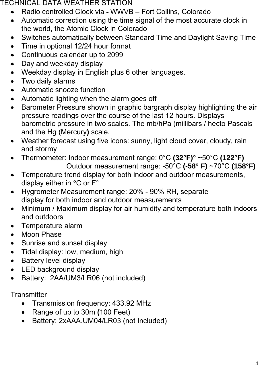   4     TECHNICAL DATA WEATHER STATION •  Radio controlled Clock via   WWVB – Fort Collins, Colorado • Automatic correction using the time signal of the most accurate clock in the world, the Atomic Clock in Colorado • Switches automatically between Standard Time and Daylight Saving Time •  Time in optional 12/24 hour format •  Continuous calendar up to 2099 • Day and weekday display • Weekday display in English plus 6 other languages. •  Two daily alarms •  Automatic snooze function •  Automatic lighting when the alarm goes off •  Barometer Pressure shown in graphic bargraph display highlighting the air pressure readings over the course of the last 12 hours. Displays barometric pressure in two scales. The mb/hPa (millibars / hecto Pascals   and the Hg (Mercury) scale.   •  Weather forecast using five icons: sunny, light cloud cover, cloudy, rain and stormy •  Thermometer: Indoor measurement range: 0°C (32°F)° ~50°C (122°F)                             Outdoor measurement range: -50°C (-58° F) ~70°C (158°F) •  Temperature trend display for both indoor and outdoor measurements, display either in °C or F° •  Hygrometer Measurement range: 20% - 90% RH, separate  display for both indoor and outdoor measurements •  Minimum / Maximum display for air humidity and temperature both indoors and outdoors •  Temperature alarm •  Moon Phase •  Sunrise and sunset display •  Tidal display: low, medium, high •  Battery level display •  LED background display •  Battery:  2AA/UM3/LR06 (not included)  Transmitter •  Transmission frequency: 433.92 MHz •  Range of up to 30m (100 Feet) •  Battery: 2xAAA.UM04/LR03 (not Included) 
