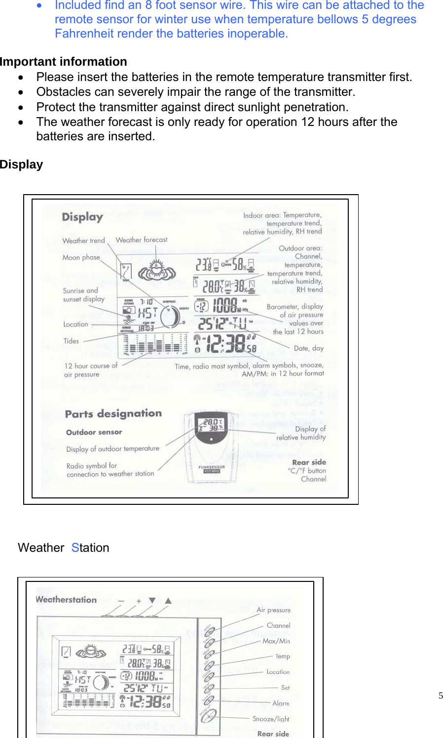   5•  Included find an 8 foot sensor wire. This wire can be attached to the remote sensor for winter use when temperature bellows 5 degrees Fahrenheit render the batteries inoperable.  Important information •  Please insert the batteries in the remote temperature transmitter first. •  Obstacles can severely impair the range of the transmitter. •  Protect the transmitter against direct sunlight penetration. •  The weather forecast is only ready for operation 12 hours after the batteries are inserted.  Display                            Weather  Station           