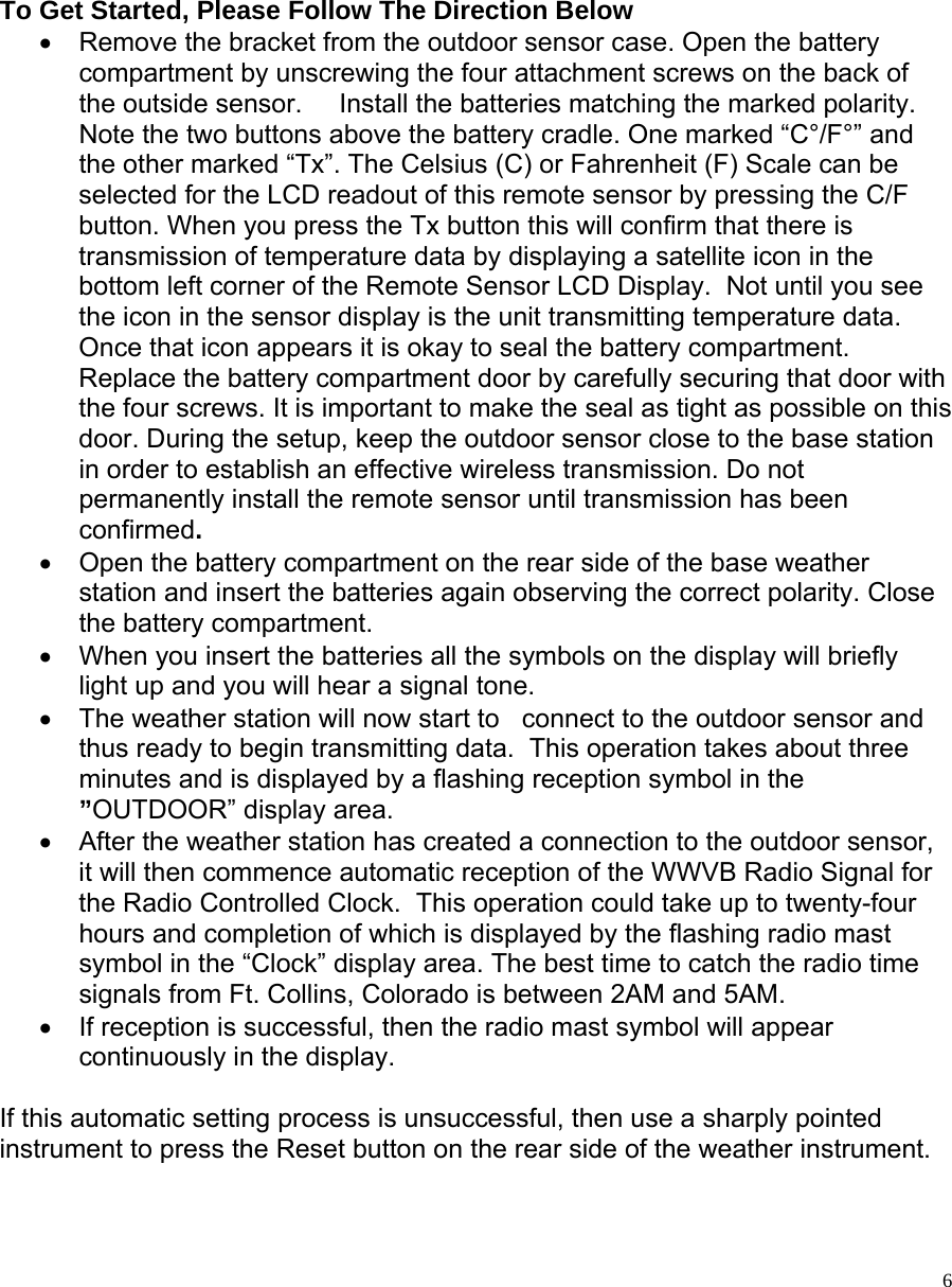   6       To Get Started, Please Follow The Direction Below  •  Remove the bracket from the outdoor sensor case. Open the battery compartment by unscrewing the four attachment screws on the back of the outside sensor.     Install the batteries matching the marked polarity.  Note the two buttons above the battery cradle. One marked “C°/F°” and the other marked “Tx”. The Celsius (C) or Fahrenheit (F) Scale can be selected for the LCD readout of this remote sensor by pressing the C/F button. When you press the Tx button this will confirm that there is transmission of temperature data by displaying a satellite icon in the bottom left corner of the Remote Sensor LCD Display.  Not until you see the icon in the sensor display is the unit transmitting temperature data. Once that icon appears it is okay to seal the battery compartment. Replace the battery compartment door by carefully securing that door with the four screws. It is important to make the seal as tight as possible on this door. During the setup, keep the outdoor sensor close to the base station in order to establish an effective wireless transmission. Do not permanently install the remote sensor until transmission has been confirmed.  •  Open the battery compartment on the rear side of the base weather station and insert the batteries again observing the correct polarity. Close the battery compartment.  •  When you insert the batteries all the symbols on the display will briefly light up and you will hear a signal tone.  •  The weather station will now start to   connect to the outdoor sensor and thus ready to begin transmitting data.  This operation takes about three minutes and is displayed by a flashing reception symbol in the ”OUTDOOR” display area. •  After the weather station has created a connection to the outdoor sensor, it will then commence automatic reception of the WWVB Radio Signal for the Radio Controlled Clock.  This operation could take up to twenty-four hours and completion of which is displayed by the flashing radio mast symbol in the “Clock” display area. The best time to catch the radio time signals from Ft. Collins, Colorado is between 2AM and 5AM.  •  If reception is successful, then the radio mast symbol will appear continuously in the display.   If this automatic setting process is unsuccessful, then use a sharply pointed instrument to press the Reset button on the rear side of the weather instrument.   