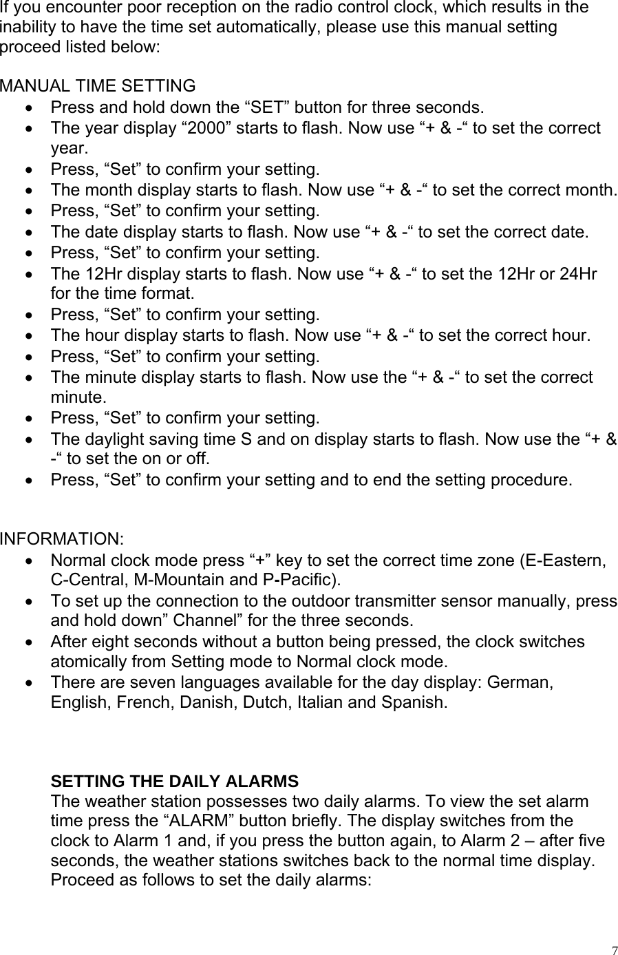   7  If you encounter poor reception on the radio control clock, which results in the inability to have the time set automatically, please use this manual setting proceed listed below:  MANUAL TIME SETTING •  Press and hold down the “SET” button for three seconds. •  The year display “2000” starts to flash. Now use “+ &amp; -“ to set the correct year. •  Press, “Set” to confirm your setting. •  The month display starts to flash. Now use “+ &amp; -“ to set the correct month. •  Press, “Set” to confirm your setting. •  The date display starts to flash. Now use “+ &amp; -“ to set the correct date.  •  Press, “Set” to confirm your setting. •  The 12Hr display starts to flash. Now use “+ &amp; -“ to set the 12Hr or 24Hr for the time format.  •  Press, “Set” to confirm your setting. •  The hour display starts to flash. Now use “+ &amp; -“ to set the correct hour.  •  Press, “Set” to confirm your setting. •  The minute display starts to flash. Now use the “+ &amp; -“ to set the correct minute. •  Press, “Set” to confirm your setting. •  The daylight saving time S and on display starts to flash. Now use the “+ &amp; -“ to set the on or off. •  Press, “Set” to confirm your setting and to end the setting procedure.   INFORMATION: •  Normal clock mode press “+” key to set the correct time zone (E-Eastern, C-Central, M-Mountain and P-Pacific). •  To set up the connection to the outdoor transmitter sensor manually, press and hold down” Channel” for the three seconds.  •  After eight seconds without a button being pressed, the clock switches atomically from Setting mode to Normal clock mode.  •  There are seven languages available for the day display: German, English, French, Danish, Dutch, Italian and Spanish.      SETTING THE DAILY ALARMS The weather station possesses two daily alarms. To view the set alarm time press the “ALARM” button briefly. The display switches from the clock to Alarm 1 and, if you press the button again, to Alarm 2 – after five seconds, the weather stations switches back to the normal time display.  Proceed as follows to set the daily alarms: 