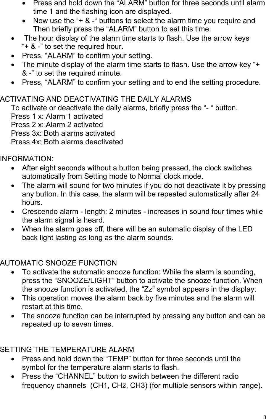   8•  Press and hold down the “ALARM” button for three seconds until alarm time 1 and the flashing icon are displayed. •  Now use the “+ &amp; -“ buttons to select the alarm time you require and  Then briefly press the “ALARM” button to set this time.  •   The hour display of the alarm time starts to flash. Use the arrow keys “+ &amp; -” to set the required hour. •  Press, “ALARM” to confirm your setting. •  The minute display of the alarm time starts to flash. Use the arrow key “+ &amp; -” to set the required minute.  •  Press, “ALARM” to confirm your setting and to end the setting procedure.   ACTIVATING AND DEACTIVATING THE DAILY ALARMS To activate or deactivate the daily alarms, briefly press the “- “ button. Press 1 x: Alarm 1 activated Press 2 x: Alarm 2 activated Press 3x: Both alarms activated Press 4x: Both alarms deactivated  INFORMATION: •  After eight seconds without a button being pressed, the clock switches automatically from Setting mode to Normal clock mode. •  The alarm will sound for two minutes if you do not deactivate it by pressing any button. In this case, the alarm will be repeated automatically after 24 hours. •  Crescendo alarm - length: 2 minutes - increases in sound four times while the alarm signal is heard. •  When the alarm goes off, there will be an automatic display of the LED back light lasting as long as the alarm sounds.   AUTOMATIC SNOOZE FUNCTION •  To activate the automatic snooze function: While the alarm is sounding, press the “SNOOZE/LIGHT” button to activate the snooze function. When the snooze function is activated, the “Zz” symbol appears in the display. •  This operation moves the alarm back by five minutes and the alarm will restart at this time. •  The snooze function can be interrupted by pressing any button and can be repeated up to seven times.    SETTING THE TEMPERATURE ALARM •  Press and hold down the “TEMP” button for three seconds until the symbol for the temperature alarm starts to flash. •  Press the “CHANNEL” button to switch between the different radio frequency channels  (CH1, CH2, CH3) (for multiple sensors within range). 