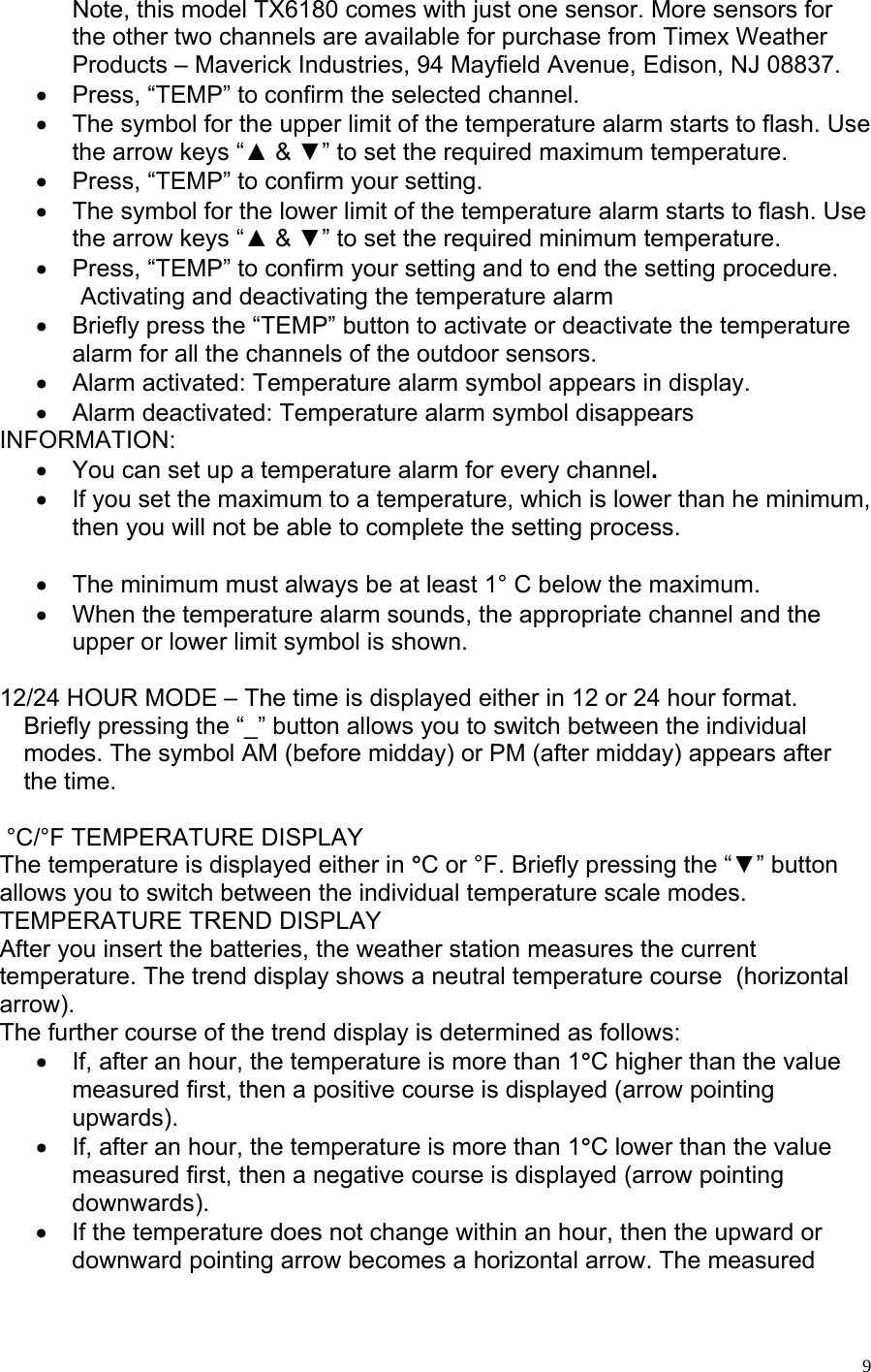   9Note, this model TX6180 comes with just one sensor. More sensors for the other two channels are available for purchase from Timex Weather Products – Maverick Industries, 94 Mayfield Avenue, Edison, NJ 08837. •  Press, “TEMP” to confirm the selected channel. •  The symbol for the upper limit of the temperature alarm starts to flash. Use the arrow keys “▲ &amp; ▼” to set the required maximum temperature.  •  Press, “TEMP” to confirm your setting. •  The symbol for the lower limit of the temperature alarm starts to flash. Use the arrow keys “▲ &amp; ▼” to set the required minimum temperature.  •  Press, “TEMP” to confirm your setting and to end the setting procedure.              Activating and deactivating the temperature alarm •  Briefly press the “TEMP” button to activate or deactivate the temperature alarm for all the channels of the outdoor sensors. •  Alarm activated: Temperature alarm symbol appears in display.  •  Alarm deactivated: Temperature alarm symbol disappears INFORMATION: •  You can set up a temperature alarm for every channel. •  If you set the maximum to a temperature, which is lower than he minimum, then you will not be able to complete the setting process.   •  The minimum must always be at least 1° C below the maximum.  •  When the temperature alarm sounds, the appropriate channel and the upper or lower limit symbol is shown.   12/24 HOUR MODE – The time is displayed either in 12 or 24 hour format. Briefly pressing the “_” button allows you to switch between the individual modes. The symbol AM (before midday) or PM (after midday) appears after the time.     °C/°F TEMPERATURE DISPLAY The temperature is displayed either in °C or °F. Briefly pressing the “▼” button allows you to switch between the individual temperature scale modes.  TEMPERATURE TREND DISPLAY After you insert the batteries, the weather station measures the current temperature. The trend display shows a neutral temperature course  (horizontal arrow). The further course of the trend display is determined as follows:  •  If, after an hour, the temperature is more than 1°C higher than the value measured first, then a positive course is displayed (arrow pointing upwards).  •  If, after an hour, the temperature is more than 1°C lower than the value measured first, then a negative course is displayed (arrow pointing downwards). •  If the temperature does not change within an hour, then the upward or downward pointing arrow becomes a horizontal arrow. The measured 