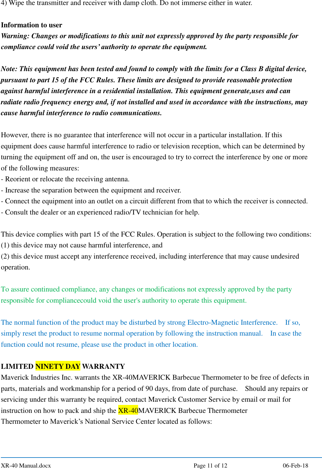  XR-40 Manual.docx  Page 11 of 12 06-Feb-18 4) Wipe the transmitter and receiver with damp cloth. Do not immerse either in water.  Information to user Warning: Changes or modifications to this unit not expressly approved by the party responsible for compliance could void the users’ authority to operate the equipment.  Note: This equipment has been tested and found to comply with the limits for a Class B digital device, pursuant to part 15 of the FCC Rules. These limits are designed to provide reasonable protection against harmful interference in a residential installation. This equipment generate,uses and can radiate radio frequency energy and, if not installed and used in accordance with the instructions, may cause harmful interference to radio communications.  However, there is no guarantee that interference will not occur in a particular installation. If this equipment does cause harmful interference to radio or television reception, which can be determined by turning the equipment off and on, the user is encouraged to try to correct the interference by one or more of the following measures: - Reorient or relocate the receiving antenna. - Increase the separation between the equipment and receiver. - Connect the equipment into an outlet on a circuit different from that to which the receiver is connected. - Consult the dealer or an experienced radio/TV technician for help.  This device complies with part 15 of the FCC Rules. Operation is subject to the following two conditions:   (1) this device may not cause harmful interference, and   (2) this device must accept any interference received, including interference that may cause undesired operation.  To assure continued compliance, any changes or modifications not expressly approved by the party responsible for compliancecould void the user&apos;s authority to operate this equipment.  The normal function of the product may be disturbed by strong Electro-Magnetic Interference.    If so, simply reset the product to resume normal operation by following the instruction manual.    In case the function could not resume, please use the product in other location.  LIMITED NINETY DAY WARRANTY Maverick Industries Inc. warrants the XR-40MAVERICK Barbecue Thermometer to be free of defects in parts, materials and workmanship for a period of 90 days, from date of purchase.    Should any repairs or servicing under this warranty be required, contact Maverick Customer Service by email or mail for instruction on how to pack and ship the XR-40MAVERICK Barbecue Thermometer Thermometer to Maverick’s National Service Center located as follows:  