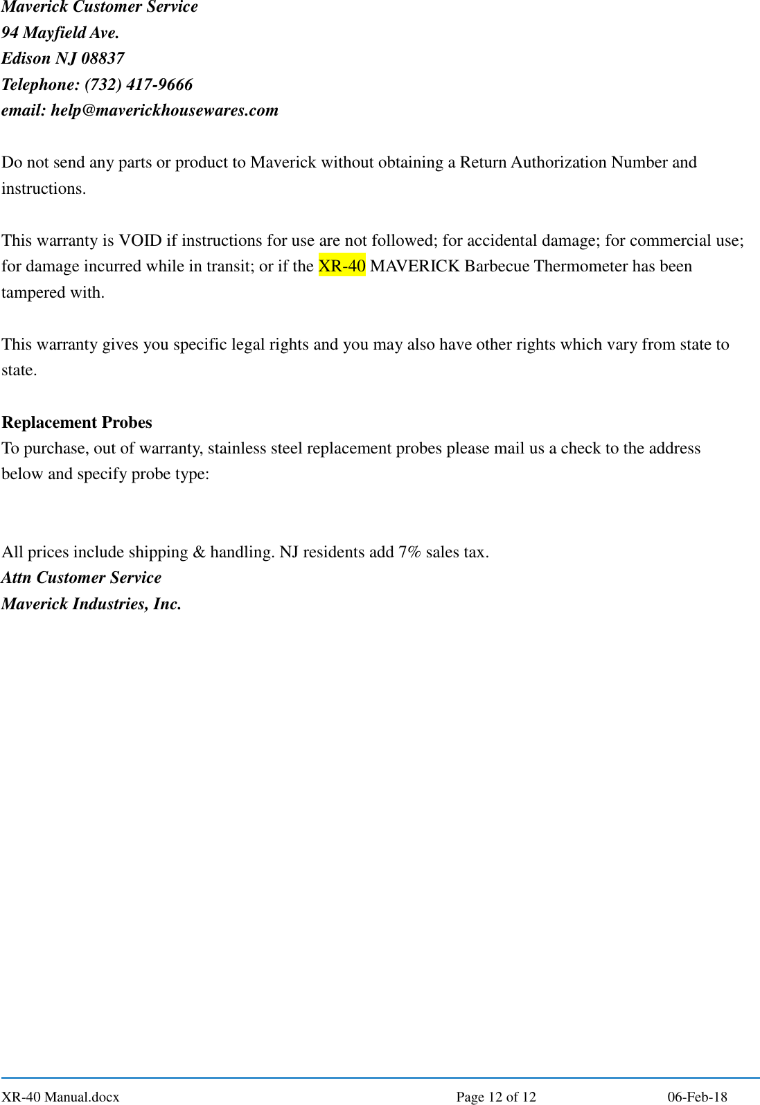  XR-40 Manual.docx  Page 12 of 12 06-Feb-18 Maverick Customer Service 94 Mayfield Ave. Edison NJ 08837 Telephone: (732) 417-9666 email: help@maverickhousewares.com  Do not send any parts or product to Maverick without obtaining a Return Authorization Number and instructions.  This warranty is VOID if instructions for use are not followed; for accidental damage; for commercial use; for damage incurred while in transit; or if the XR-40 MAVERICK Barbecue Thermometer has been tampered with.  This warranty gives you specific legal rights and you may also have other rights which vary from state to state.  Replacement Probes To purchase, out of warranty, stainless steel replacement probes please mail us a check to the address below and specify probe type:   All prices include shipping &amp; handling. NJ residents add 7% sales tax. Attn Customer Service Maverick Industries, Inc.   