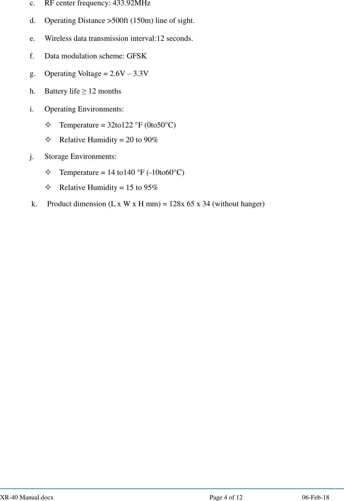  XR-40 Manual.docx  Page 4 of 12 06-Feb-18 c. RF center frequency: 433.92MHz d. Operating Distance &gt;500ft (150m) line of sight. e. Wireless data transmission interval:12 seconds. f. Data modulation scheme: GFSK g. Operating Voltage = 2.6V – 3.3V h. Battery life ≥ 12 months i. Operating Environments:  Temperature = 32to122 °F (0to50°C)  Relative Humidity = 20 to 90% j. Storage Environments:  Temperature = 14 to140 °F (-10to60°C)  Relative Humidity = 15 to 95% k. Product dimension (L x W x H mm) = 128x 65 x 34 (without hanger)    