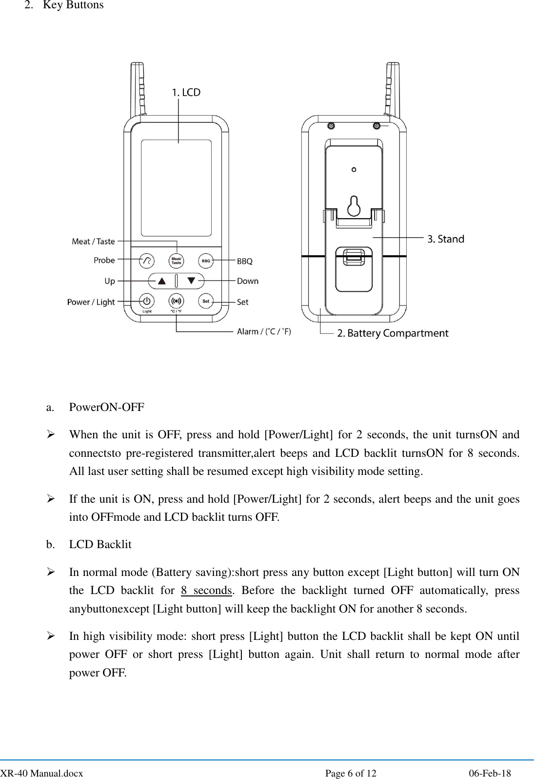  XR-40 Manual.docx  Page 6 of 12 06-Feb-18 2. Key Buttons  a. PowerON-OFF  When the unit is OFF, press and hold [Power/Light] for 2 seconds, the unit turnsON and connectsto pre-registered  transmitter,alert beeps and  LCD backlit turnsON for 8 seconds. All last user setting shall be resumed except high visibility mode setting.  If the unit is ON, press and hold [Power/Light] for 2 seconds, alert beeps and the unit goes into OFFmode and LCD backlit turns OFF. b. LCD Backlit  In normal mode (Battery saving):short press any button except [Light button] will turn ON the  LCD  backlit  for  8  seconds.  Before  the  backlight  turned  OFF  automatically,  press anybuttonexcept [Light button] will keep the backlight ON for another 8 seconds.  In high visibility mode: short press [Light] button the LCD backlit shall be kept ON until power  OFF  or  short  press  [Light]  button  again.  Unit  shall  return  to  normal  mode  after power OFF.    