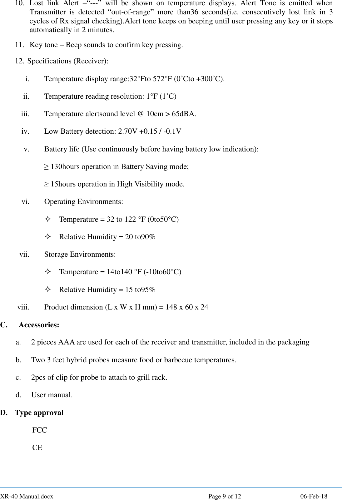  XR-40 Manual.docx  Page 9 of 12 06-Feb-18 10. Lost  link  Alert  –“---”  will  be  shown  on  temperature  displays.  Alert  Tone  is  emitted  when Transmitter  is  detected  “out-of-range”  more  than36  seconds(i.e.  consecutively  lost  link  in  3 cycles of Rx signal checking).Alert tone keeps on beeping until user pressing any key or it stops automatically in 2 minutes. 11. Key tone – Beep sounds to confirm key pressing. 12. Specifications (Receiver): i. Temperature display range:32°Fto 572°F  (0˚Cto +300˚C).   ii. Temperature reading resolution: 1°F  (1˚C) iii. Temperature alertsound level @ 10cm &gt; 65dBA. iv. Low Battery detection: 2.70V +0.15 / -0.1V v. Battery life (Use continuously before having battery low indication): ≥ 130hours operation in Battery Saving mode; ≥ 15hours operation in High Visibility mode. vi. Operating Environments:  Temperature = 32 to 122 °F (0to50°C)  Relative Humidity = 20 to90% vii. Storage Environments:  Temperature = 14to140 °F (-10to60°C)  Relative Humidity = 15 to95% viii. Product dimension (L x W x H mm) = 148 x 60 x 24 C.   Accessories: a. 2 pieces AAA are used for each of the receiver and transmitter, included in the packaging b. Two 3 feet hybrid probes measure food or barbecue temperatures. c. 2pcs of clip for probe to attach to grill rack. d. User manual. D. Type approval FCC CE 