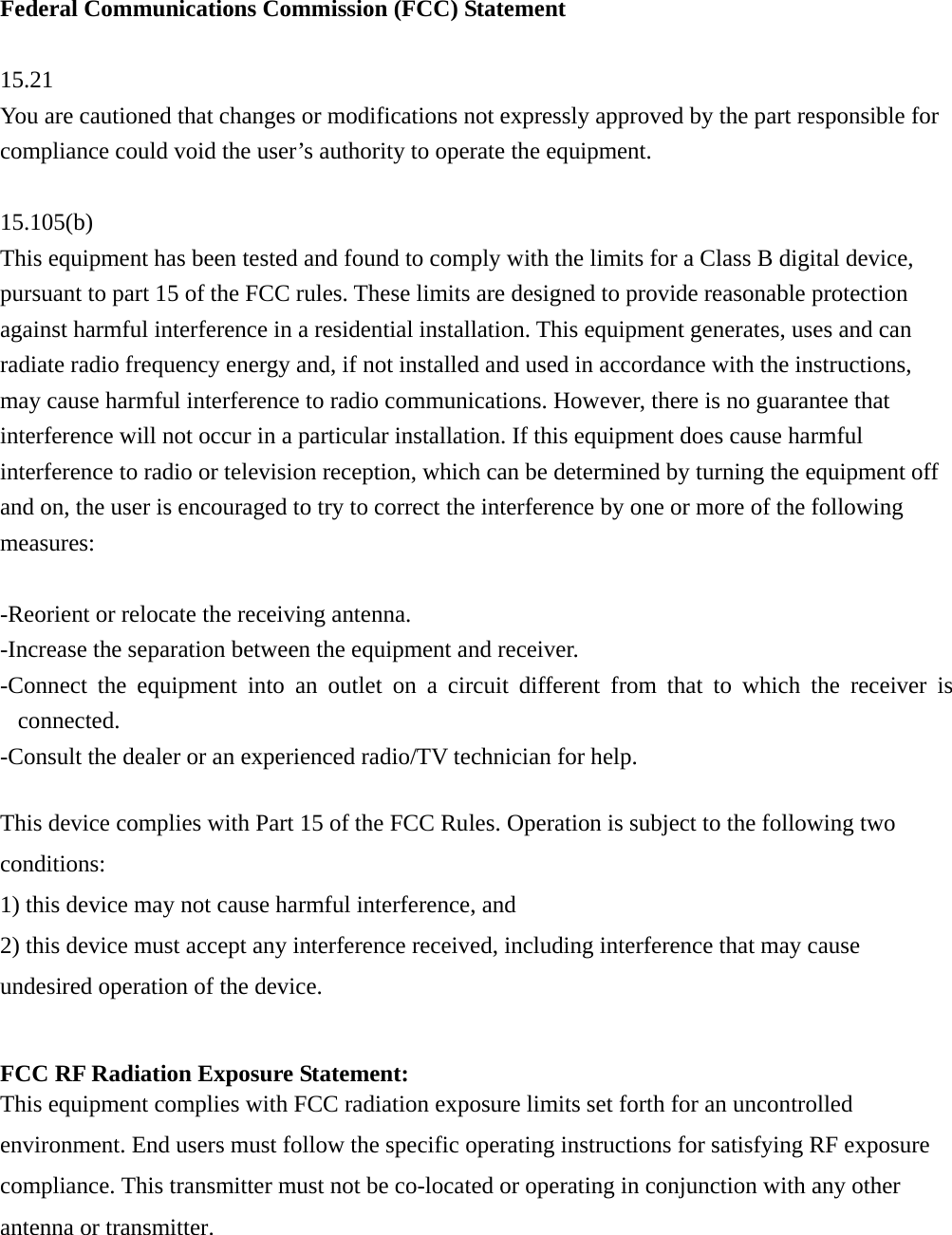 Federal Communications Commission (FCC) Statement  15.21 You are cautioned that changes or modifications not expressly approved by the part responsible for compliance could void the user’s authority to operate the equipment.  15.105(b) This equipment has been tested and found to comply with the limits for a Class B digital device, pursuant to part 15 of the FCC rules. These limits are designed to provide reasonable protection against harmful interference in a residential installation. This equipment generates, uses and can radiate radio frequency energy and, if not installed and used in accordance with the instructions, may cause harmful interference to radio communications. However, there is no guarantee that interference will not occur in a particular installation. If this equipment does cause harmful interference to radio or television reception, which can be determined by turning the equipment off and on, the user is encouraged to try to correct the interference by one or more of the following measures:  -Reorient or relocate the receiving antenna. -Increase the separation between the equipment and receiver. -Connect the equipment into an outlet on a circuit different from that to which the receiver is connected. -Consult the dealer or an experienced radio/TV technician for help.  This device complies with Part 15 of the FCC Rules. Operation is subject to the following two conditions: 1) this device may not cause harmful interference, and 2) this device must accept any interference received, including interference that may cause undesired operation of the device.  FCC RF Radiation Exposure Statement: This equipment complies with FCC radiation exposure limits set forth for an uncontrolled environment. End users must follow the specific operating instructions for satisfying RF exposure compliance. This transmitter must not be co-located or operating in conjunction with any other antenna or transmitter. 