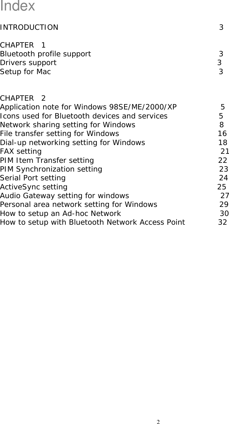 Index  INTRODUCTION                                            3  CHAPTER  1                                           Bluetooth profile support                                   3 Drivers support                                            3 Setup for Mac                                              3   CHAPTER  2                                           Application note for Windows 98SE/ME/2000/XP            5 Icons used for Bluetooth devices and services              5 Network sharing setting for Windows                       8 File transfer setting for Windows                           16 Dial-up networking setting for Windows                    18 FAX setting                                                 21 PIM Item Transfer setting                                  22 PIM Synchronization setting                                23 Serial Port setting                                          24 ActiveSync setting                                         25 Audio Gateway setting for windows                         27 Personal area network setting for Windows                 29  How to setup an Ad-hoc Network                           30 How to setup with Bluetooth Network Access Point         32                          2 