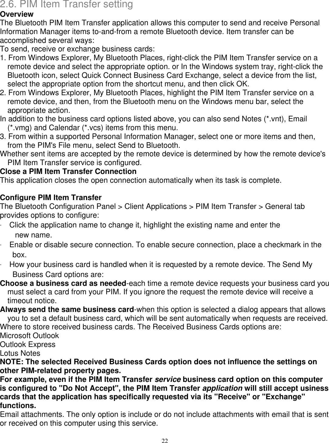 2.6. PIM Item Transfer setting Overview The Bluetooth PIM Item Transfer application allows this computer to send and receive Personal Information Manager items to-and-from a remote Bluetooth device. Item transfer can be accomplished several ways: To send, receive or exchange business cards: 1. From Windows Explorer, My Bluetooth Places, right-click the PIM Item Transfer service on a remote device and select the appropriate option. or In the Windows system tray, right-click the Bluetooth icon, select Quick Connect Business Card Exchange, select a device from the list, select the appropriate option from the shortcut menu, and then click OK. 2. From Windows Explorer, My Bluetooth Places, highlight the PIM Item Transfer service on a remote device, and then, from the Bluetooth menu on the Windows menu bar, select the appropriate action. In addition to the business card options listed above, you can also send Notes (*.vnt), Email (*.vmg) and Calendar (*.vcs) items from this menu. 3. From within a supported Personal Information Manager, select one or more items and then, from the PIM&apos;s File menu, select Send to Bluetooth. Whether sent items are accepted by the remote device is determined by how the remote device&apos;s PIM Item Transfer service is configured. Close a PIM Item Transfer Connection This application closes the open connection automatically when its task is complete.  Configure PIM Item Transfer The Bluetooth Configuration Panel &gt; Client Applications &gt; PIM Item Transfer &gt; General tab provides options to configure: ‧ Click the application name to change it, highlight the existing name and enter the new name. ‧ Enable or disable secure connection. To enable secure connection, place a checkmark in the box. ‧ How your business card is handled when it is requested by a remote device. The Send My Business Card options are: Choose a business card as needed-each time a remote device requests your business card you must select a card from your PIM. If you ignore the request the remote device will receive a timeout notice. Always send the same business card-when this option is selected a dialog appears that allows you to set a default business card, which will be sent automatically when requests are received. Where to store received business cards. The Received Business Cards options are: Microsoft Outlook Outlook Express Lotus Notes NOTE: The selected Received Business Cards option does not influence the settings on other PIM-related property pages. For example, even if the PIM Item Transfer service business card option on this computer is configured to &quot;Do Not Accept&quot;, the PIM Item Transfer application will still accept usiness cards that the application has specifically requested via its &quot;Receive&quot; or &quot;Exchange&quot; functions. Email attachments. The only option is include or do not include attachments with email that is sent or received on this computer using this service. 22 