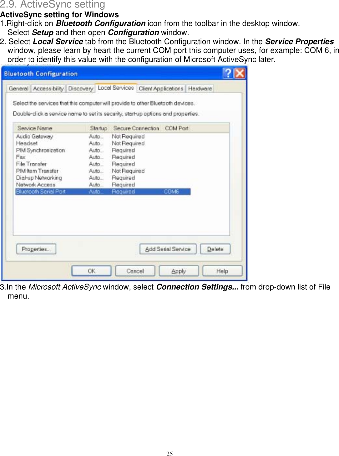 2.9. ActiveSync setting ActiveSync setting for Windows 1.Right-click on Bluetooth Configuration icon from the toolbar in the desktop window. Select Setup and then open Configuration window. 2. Select Local Service tab from the Bluetooth Configuration window. In the Service Properties window, please learn by heart the current COM port this computer uses, for example: COM 6, in order to identify this value with the configuration of Microsoft ActiveSync later.  3.In the Microsoft ActiveSync window, select Connection Settings... from drop-down list of File menu. 25 