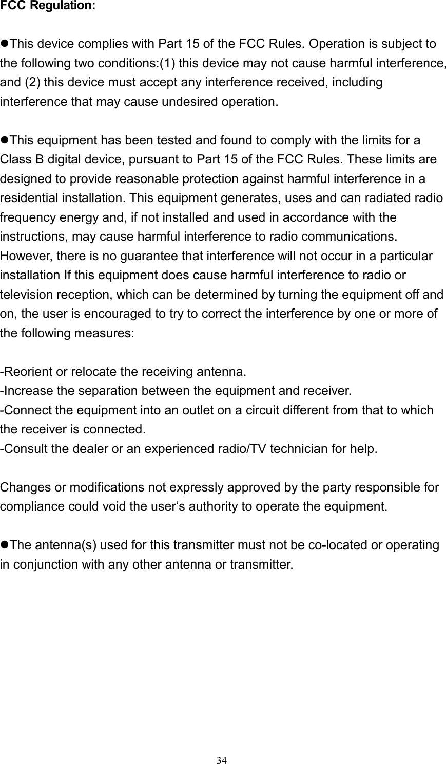  34FCC Regulation:  zThis device complies with Part 15 of the FCC Rules. Operation is subject to the following two conditions:(1) this device may not cause harmful interference, and (2) this device must accept any interference received, including interference that may cause undesired operation.  zThis equipment has been tested and found to comply with the limits for a Class B digital device, pursuant to Part 15 of the FCC Rules. These limits are designed to provide reasonable protection against harmful interference in a residential installation. This equipment generates, uses and can radiated radio frequency energy and, if not installed and used in accordance with the instructions, may cause harmful interference to radio communications. However, there is no guarantee that interference will not occur in a particular installation If this equipment does cause harmful interference to radio or television reception, which can be determined by turning the equipment off and on, the user is encouraged to try to correct the interference by one or more of the following measures:  -Reorient or relocate the receiving antenna. -Increase the separation between the equipment and receiver. -Connect the equipment into an outlet on a circuit different from that to which the receiver is connected. -Consult the dealer or an experienced radio/TV technician for help.  Changes or modifications not expressly approved by the party responsible for compliance could void the user‘s authority to operate the equipment.  zThe antenna(s) used for this transmitter must not be co-located or operating in conjunction with any other antenna or transmitter.  