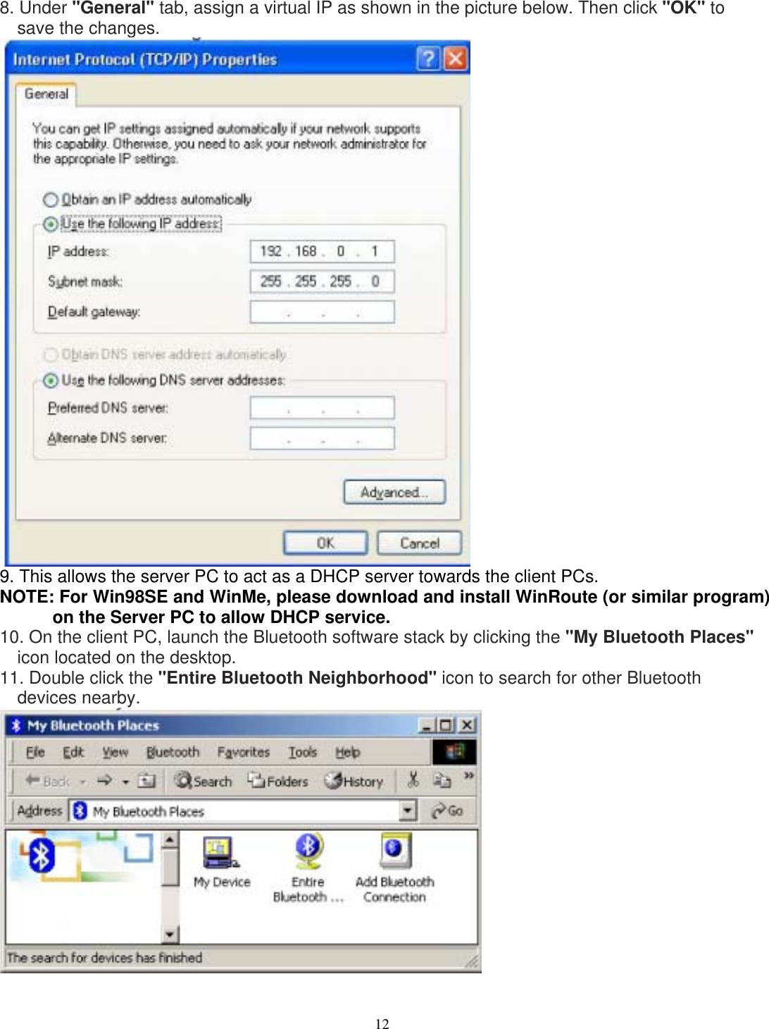 8. Under &quot;General&quot; tab, assign a virtual IP as shown in the picture below. Then click &quot;OK&quot; to save the changes.  9. This allows the server PC to act as a DHCP server towards the client PCs. NOTE: For Win98SE and WinMe, please download and install WinRoute (or similar program) on the Server PC to allow DHCP service. 10. On the client PC, launch the Bluetooth software stack by clicking the &quot;My Bluetooth Places&quot; icon located on the desktop. 11. Double click the &quot;Entire Bluetooth Neighborhood&quot; icon to search for other Bluetooth devices nearby.   12 