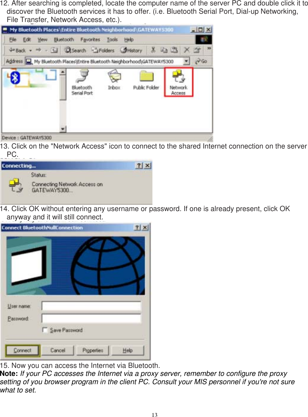 12. After searching is completed, locate the computer name of the server PC and double click it to discover the Bluetooth services it has to offer. (i.e. Bluetooth Serial Port, Dial-up Networking, File Transfer, Network Access, etc.).  13. Click on the &quot;Network Access&quot; icon to connect to the shared Internet connection on the server PC.  14. Click OK without entering any username or password. If one is already present, click OK anyway and it will still connect.  15. Now you can access the Internet via Bluetooth. Note: If your PC accesses the Internet via a proxy server, remember to configure the proxy setting of you browser program in the client PC. Consult your MIS personnel if you&apos;re not sure what to set.  13 