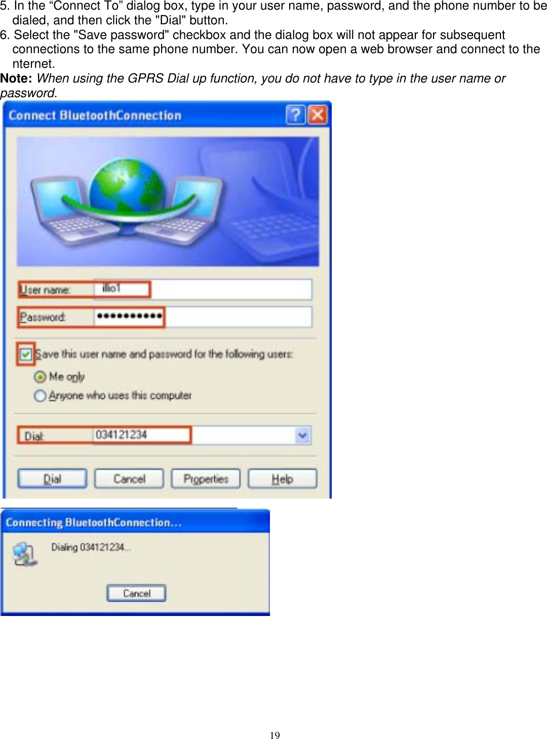 5. In the “Connect To” dialog box, type in your user name, password, and the phone number to be dialed, and then click the &quot;Dial&quot; button. 6. Select the &quot;Save password&quot; checkbox and the dialog box will not appear for subsequent connections to the same phone number. You can now open a web browser and connect to the nternet. Note: When using the GPRS Dial up function, you do not have to type in the user name or password.     19 