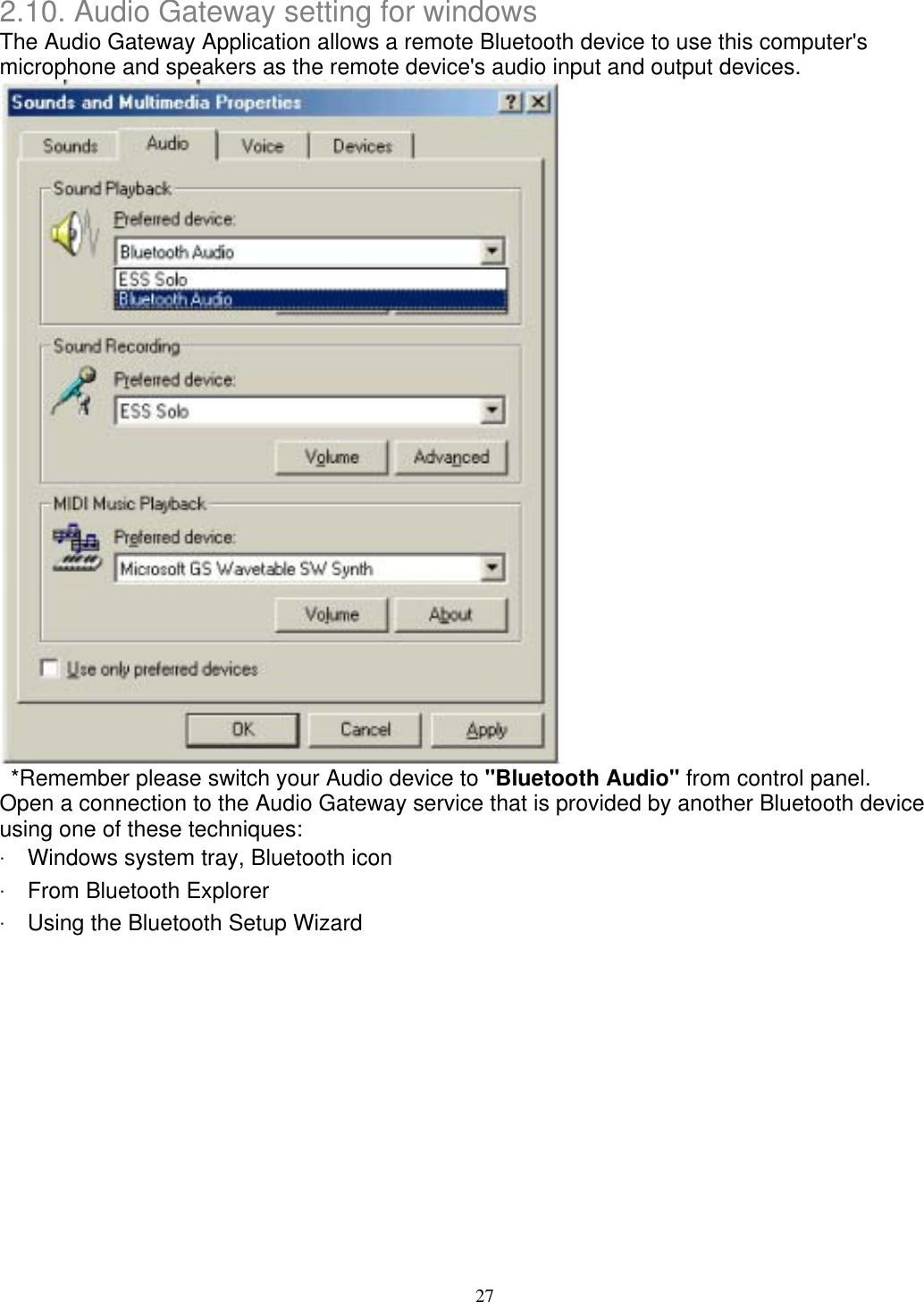 2.10. Audio Gateway setting for windows The Audio Gateway Application allows a remote Bluetooth device to use this computer&apos;s microphone and speakers as the remote device&apos;s audio input and output devices.    *Remember please switch your Audio device to &quot;Bluetooth Audio&quot; from control panel. Open a connection to the Audio Gateway service that is provided by another Bluetooth device using one of these techniques: ‧ Windows system tray, Bluetooth icon ‧ From Bluetooth Explorer ‧ Using the Bluetooth Setup Wizard 27 