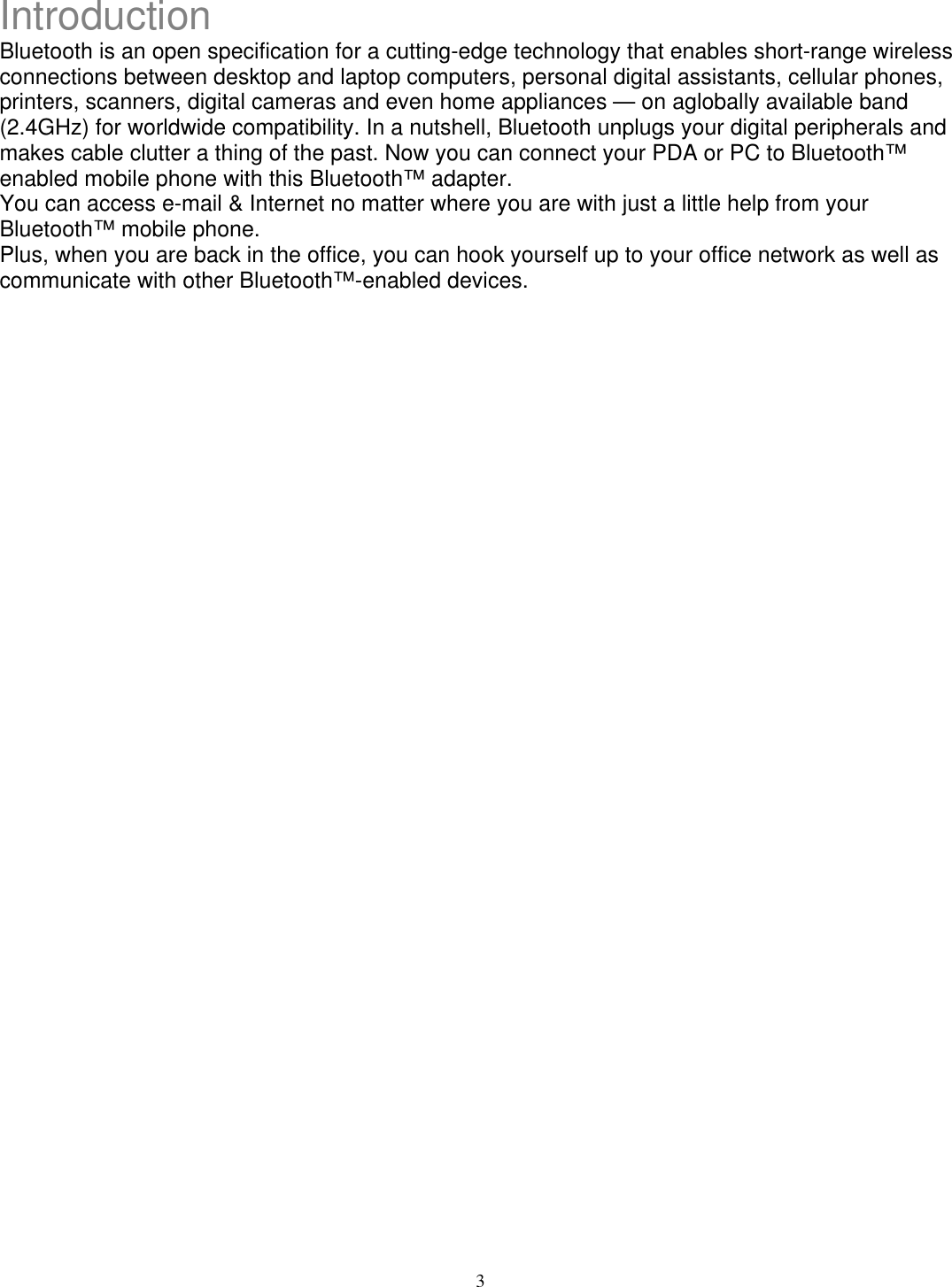 Introduction Bluetooth is an open specification for a cutting-edge technology that enables short-range wireless connections between desktop and laptop computers, personal digital assistants, cellular phones, printers, scanners, digital cameras and even home appliances — on aglobally available band (2.4GHz) for worldwide compatibility. In a nutshell, Bluetooth unplugs your digital peripherals and makes cable clutter a thing of the past. Now you can connect your PDA or PC to Bluetooth™ enabled mobile phone with this Bluetooth™ adapter. You can access e-mail &amp; Internet no matter where you are with just a little help from your Bluetooth™ mobile phone. Plus, when you are back in the office, you can hook yourself up to your office network as well as communicate with other Bluetooth™-enabled devices.                                      3 