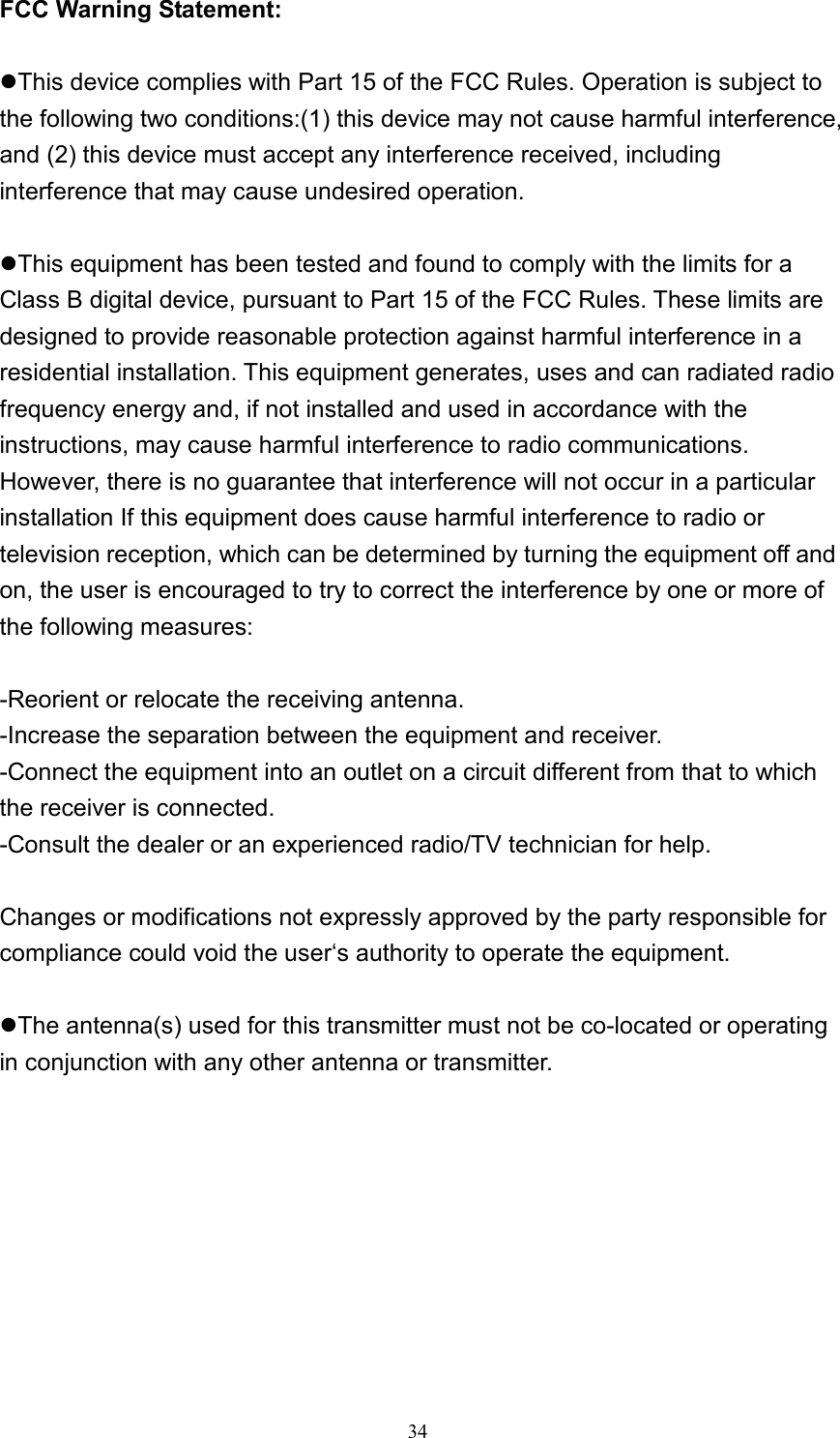  34FCC Warning Statement:  zThis device complies with Part 15 of the FCC Rules. Operation is subject to the following two conditions:(1) this device may not cause harmful interference, and (2) this device must accept any interference received, including interference that may cause undesired operation.  zThis equipment has been tested and found to comply with the limits for a Class B digital device, pursuant to Part 15 of the FCC Rules. These limits are designed to provide reasonable protection against harmful interference in a residential installation. This equipment generates, uses and can radiated radio frequency energy and, if not installed and used in accordance with the instructions, may cause harmful interference to radio communications. However, there is no guarantee that interference will not occur in a particular installation If this equipment does cause harmful interference to radio or television reception, which can be determined by turning the equipment off and on, the user is encouraged to try to correct the interference by one or more of the following measures:  -Reorient or relocate the receiving antenna. -Increase the separation between the equipment and receiver. -Connect the equipment into an outlet on a circuit different from that to which the receiver is connected. -Consult the dealer or an experienced radio/TV technician for help.  Changes or modifications not expressly approved by the party responsible for compliance could void the user‘s authority to operate the equipment.  zThe antenna(s) used for this transmitter must not be co-located or operating in conjunction with any other antenna or transmitter.  