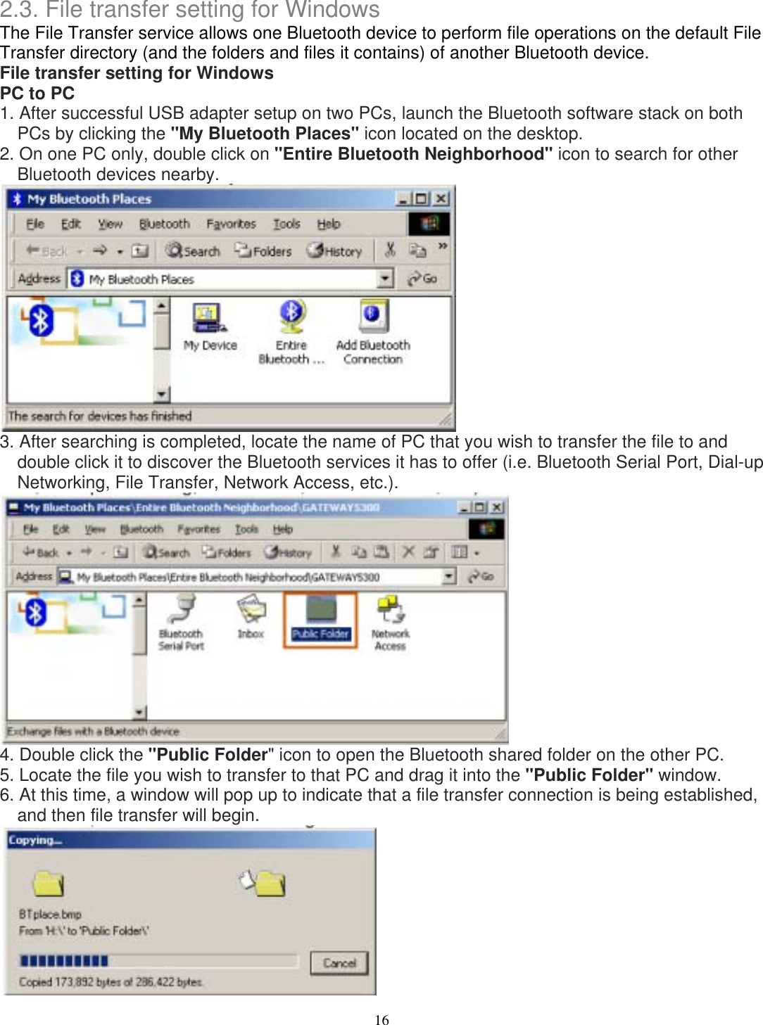 2.3. File transfer setting for Windows The File Transfer service allows one Bluetooth device to perform file operations on the default File Transfer directory (and the folders and files it contains) of another Bluetooth device. File transfer setting for Windows PC to PC 1. After successful USB adapter setup on two PCs, launch the Bluetooth software stack on both PCs by clicking the &quot;My Bluetooth Places&quot; icon located on the desktop. 2. On one PC only, double click on &quot;Entire Bluetooth Neighborhood&quot; icon to search for other Bluetooth devices nearby.  3. After searching is completed, locate the name of PC that you wish to transfer the file to and double click it to discover the Bluetooth services it has to offer (i.e. Bluetooth Serial Port, Dial-up Networking, File Transfer, Network Access, etc.).  4. Double click the &quot;Public Folder&quot; icon to open the Bluetooth shared folder on the other PC. 5. Locate the file you wish to transfer to that PC and drag it into the &quot;Public Folder&quot; window. 6. At this time, a window will pop up to indicate that a file transfer connection is being established, and then file transfer will begin.  16 