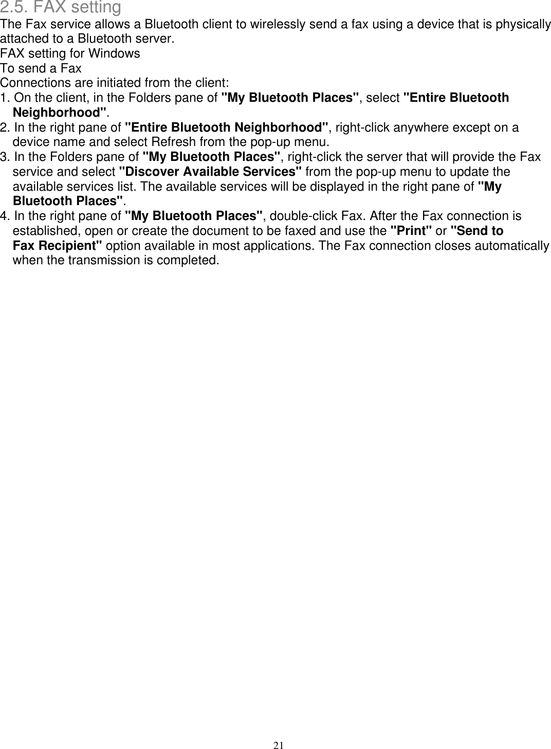 2.5. FAX setting The Fax service allows a Bluetooth client to wirelessly send a fax using a device that is physically attached to a Bluetooth server. FAX setting for Windows To send a Fax Connections are initiated from the client: 1. On the client, in the Folders pane of &quot;My Bluetooth Places&quot;, select &quot;Entire Bluetooth Neighborhood&quot;. 2. In the right pane of &quot;Entire Bluetooth Neighborhood&quot;, right-click anywhere except on a device name and select Refresh from the pop-up menu. 3. In the Folders pane of &quot;My Bluetooth Places&quot;, right-click the server that will provide the Fax service and select &quot;Discover Available Services&quot; from the pop-up menu to update the available services list. The available services will be displayed in the right pane of &quot;My Bluetooth Places&quot;. 4. In the right pane of &quot;My Bluetooth Places&quot;, double-click Fax. After the Fax connection is established, open or create the document to be faxed and use the &quot;Print&quot; or &quot;Send to Fax Recipient&quot; option available in most applications. The Fax connection closes automatically when the transmission is completed.                                           21 