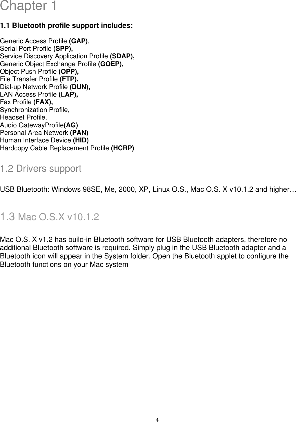 Chapter 1  1.1 Bluetooth profile support includes:  Generic Access Profile (GAP), Serial Port Profile (SPP), Service Discovery Application Profile (SDAP), Generic Object Exchange Profile (GOEP), Object Push Profile (OPP), File Transfer Profile (FTP), Dial-up Network Profile (DUN), LAN Access Profile (LAP), Fax Profile (FAX), Synchronization Profile, Headset Profile, Audio GatewayProfile(AG) Personal Area Network (PAN) Human Interface Device (HID) Hardcopy Cable Replacement Profile (HCRP)  1.2 Drivers support  USB Bluetooth: Windows 98SE, Me, 2000, XP, Linux O.S., Mac O.S. X v10.1.2 and higher…   1.3 Mac O.S.X v10.1.2  Mac O.S. X v1.2 has build-in Bluetooth software for USB Bluetooth adapters, therefore no additional Bluetooth software is required. Simply plug in the USB Bluetooth adapter and a Bluetooth icon will appear in the System folder. Open the Bluetooth applet to configure the Bluetooth functions on your Mac system          4 