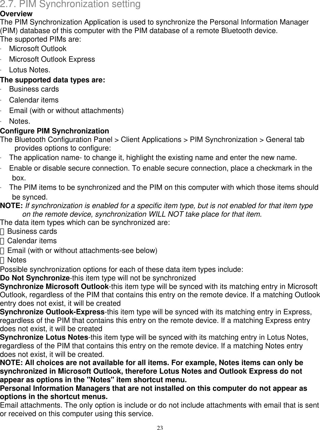 2.7. PIM Synchronization setting Overview The PIM Synchronization Application is used to synchronize the Personal Information Manager (PIM) database of this computer with the PIM database of a remote Bluetooth device. The supported PIMs are: ‧ Microsoft Outlook ‧ Microsoft Outlook Express ‧ Lotus Notes. The supported data types are: ‧ Business cards ‧ Calendar items ‧ Email (with or without attachments) ‧ Notes. Configure PIM Synchronization The Bluetooth Configuration Panel &gt; Client Applications &gt; PIM Synchronization &gt; General tab provides options to configure: ‧ The application name- to change it, highlight the existing name and enter the new name. ‧ Enable or disable secure connection. To enable secure connection, place a checkmark in the box. ‧ The PIM items to be synchronized and the PIM on this computer with which those items should be synced. NOTE: If synchronization is enabled for a specific item type, but is not enabled for that item type on the remote device, synchronization WILL NOT take place for that item. The data item types which can be synchronized are: 　Business cards 　Calendar items 　Email (with or without attachments-see below) 　Notes Possible synchronization options for each of these data item types include: Do Not Synchronize-this item type will not be synchronized Synchronize Microsoft Outlook-this item type will be synced with its matching entry in Microsoft Outlook, regardless of the PIM that contains this entry on the remote device. If a matching Outlook entry does not exist, it will be created Synchronize Outlook-Express-this item type will be synced with its matching entry in Express, regardless of the PIM that contains this entry on the remote device. If a matching Express entry does not exist, it will be created Synchronize Lotus Notes-this item type will be synced with its matching entry in Lotus Notes, regardless of the PIM that contains this entry on the remote device. If a matching Notes entry does not exist, it will be created. NOTE: All choices are not available for all items. For example, Notes items can only be synchronized in Microsoft Outlook, therefore Lotus Notes and Outlook Express do not appear as options in the &quot;Notes&quot; item shortcut menu. Personal Information Managers that are not installed on this computer do not appear as options in the shortcut menus. Email attachments. The only option is include or do not include attachments with email that is sent or received on this computer using this service. 23 