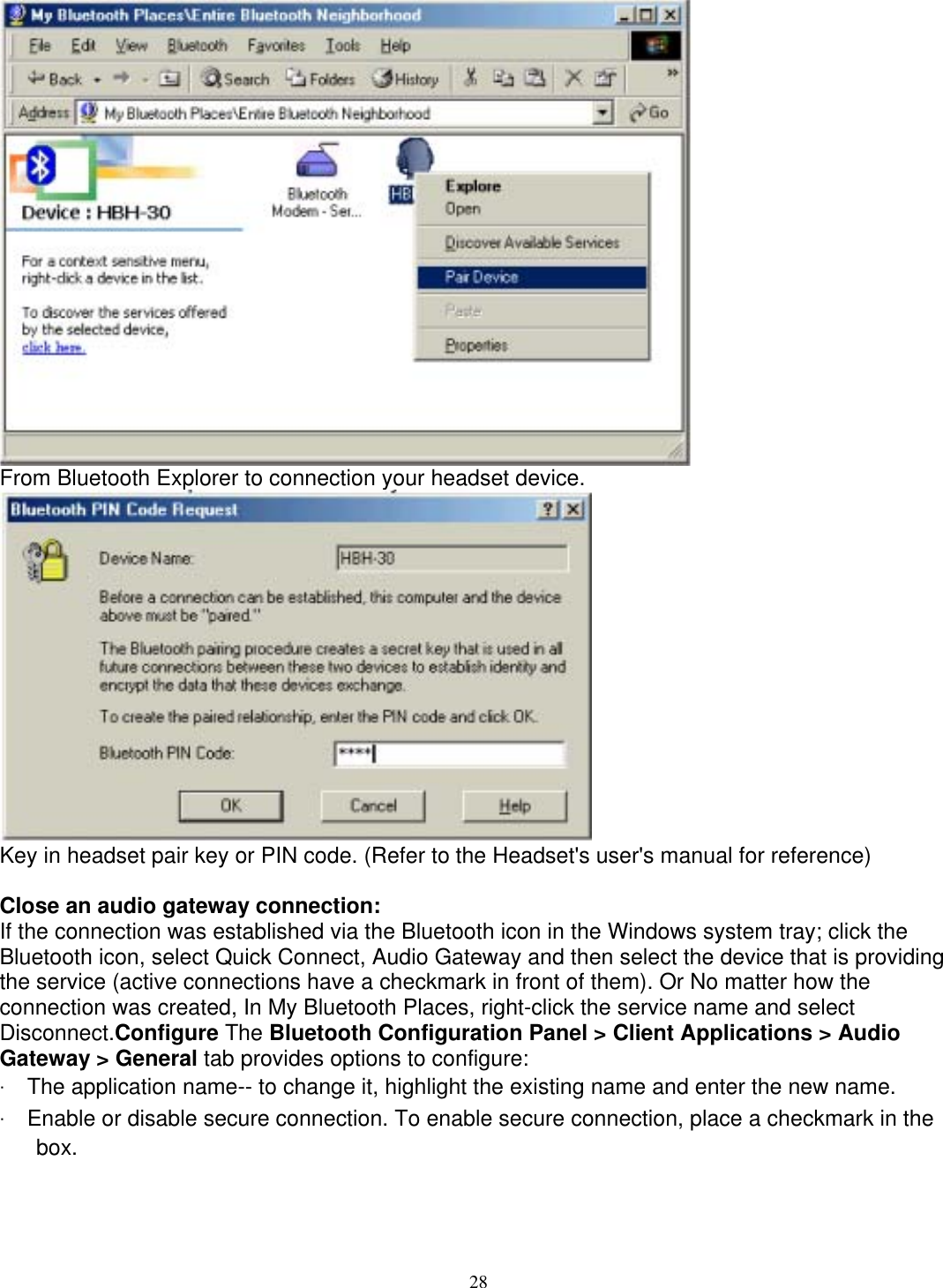  From Bluetooth Explorer to connection your headset device.  Key in headset pair key or PIN code. (Refer to the Headset&apos;s user&apos;s manual for reference)  Close an audio gateway connection: If the connection was established via the Bluetooth icon in the Windows system tray; click the Bluetooth icon, select Quick Connect, Audio Gateway and then select the device that is providing the service (active connections have a checkmark in front of them). Or No matter how the connection was created, In My Bluetooth Places, right-click the service name and select Disconnect.Configure The Bluetooth Configuration Panel &gt; Client Applications &gt; Audio Gateway &gt; General tab provides options to configure: ‧ The application name-- to change it, highlight the existing name and enter the new name. ‧ Enable or disable secure connection. To enable secure connection, place a checkmark in the box.       28 