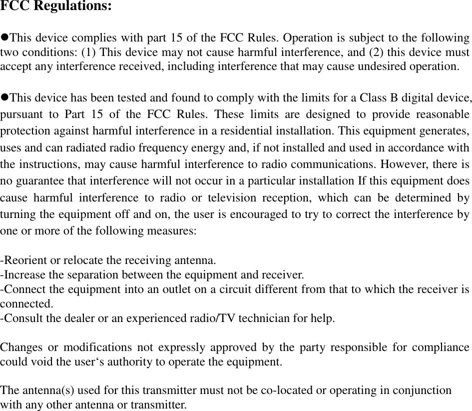 FCC Regulations:  zThis device complies with part 15 of the FCC Rules. Operation is subject to the following two conditions: (1) This device may not cause harmful interference, and (2) this device must accept any interference received, including interference that may cause undesired operation.  zThis device has been tested and found to comply with the limits for a Class B digital device, pursuant to Part 15 of the FCC Rules. These limits are designed to provide reasonable protection against harmful interference in a residential installation. This equipment generates, uses and can radiated radio frequency energy and, if not installed and used in accordance with the instructions, may cause harmful interference to radio communications. However, there is no guarantee that interference will not occur in a particular installation If this equipment does cause harmful interference to radio or television reception, which can be determined by turning the equipment off and on, the user is encouraged to try to correct the interference by one or more of the following measures:  -Reorient or relocate the receiving antenna. -Increase the separation between the equipment and receiver. -Connect the equipment into an outlet on a circuit different from that to which the receiver is connected. -Consult the dealer or an experienced radio/TV technician for help.  Changes or modifications not expressly approved by the party responsible for compliance could void the user‘s authority to operate the equipment.  The antenna(s) used for this transmitter must not be co-located or operating in conjunction with any other antenna or transmitter. 