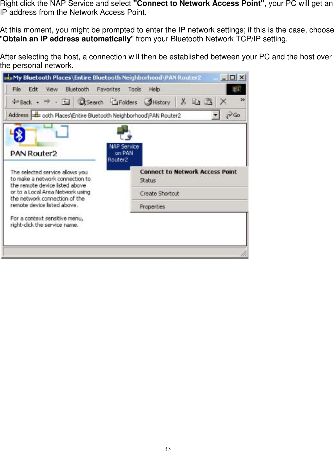 Right click the NAP Service and select &quot;Connect to Network Access Point&quot;, your PC will get an IP address from the Network Access Point.  At this moment, you might be prompted to enter the IP network settings; if this is the case, choose &quot;Obtain an IP address automatically&quot; from your Bluetooth Network TCP/IP setting.  After selecting the host, a connection will then be established between your PC and the host over the personal network.  33 