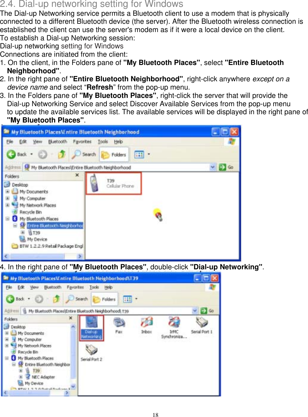 2.4. Dial-up networking setting for Windows The Dial-up Networking service permits a Bluetooth client to use a modem that is physically connected to a different Bluetooth device (the server). After the Bluetooth wireless connection is established the client can use the server&apos;s modem as if it were a local device on the client. To establish a Dial-up Networking session: Dial-up networking setting for Windows Connections are initiated from the client: 1. On the client, in the Folders pane of &quot;My Bluetooth Places&quot;, select &quot;Entire Bluetooth Neighborhood&quot;. 2. In the right pane of &quot;Entire Bluetooth Neighborhood&quot;, right-click anywhere except on a device name and select “Refresh” from the pop-up menu. 3. In the Folders pane of &quot;My Bluetooth Places&quot;, right-click the server that will provide the Dial-up Networking Service and select Discover Available Services from the pop-up menu to update the available services list. The available services will be displayed in the right pane of &quot;My Bluetooth Places&quot;.  4. In the right pane of &quot;My Bluetooth Places&quot;, double-click &quot;Dial-up Networking&quot;.   18 