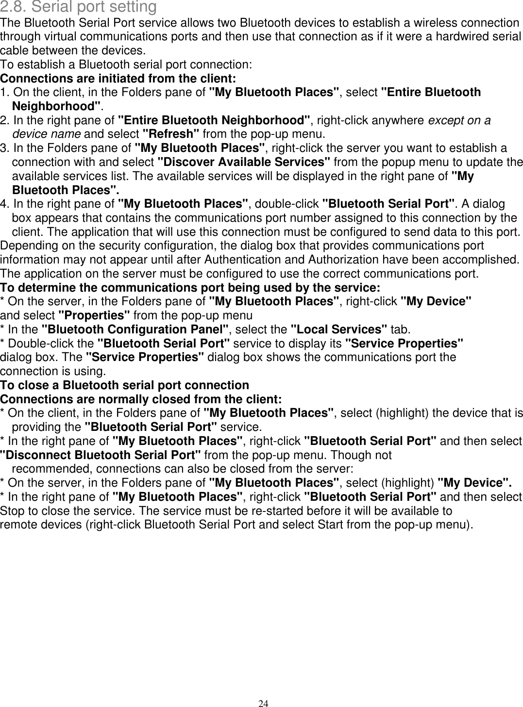 2.8. Serial port setting The Bluetooth Serial Port service allows two Bluetooth devices to establish a wireless connection through virtual communications ports and then use that connection as if it were a hardwired serial cable between the devices. To establish a Bluetooth serial port connection: Connections are initiated from the client: 1. On the client, in the Folders pane of &quot;My Bluetooth Places&quot;, select &quot;Entire Bluetooth Neighborhood&quot;. 2. In the right pane of &quot;Entire Bluetooth Neighborhood&quot;, right-click anywhere except on a device name and select &quot;Refresh&quot; from the pop-up menu. 3. In the Folders pane of &quot;My Bluetooth Places&quot;, right-click the server you want to establish a connection with and select &quot;Discover Available Services&quot; from the popup menu to update the available services list. The available services will be displayed in the right pane of &quot;My Bluetooth Places&quot;. 4. In the right pane of &quot;My Bluetooth Places&quot;, double-click &quot;Bluetooth Serial Port&quot;. A dialog box appears that contains the communications port number assigned to this connection by the client. The application that will use this connection must be configured to send data to this port. Depending on the security configuration, the dialog box that provides communications port information may not appear until after Authentication and Authorization have been accomplished. The application on the server must be configured to use the correct communications port. To determine the communications port being used by the service: * On the server, in the Folders pane of &quot;My Bluetooth Places&quot;, right-click &quot;My Device&quot; and select &quot;Properties&quot; from the pop-up menu * In the &quot;Bluetooth Configuration Panel&quot;, select the &quot;Local Services&quot; tab. * Double-click the &quot;Bluetooth Serial Port&quot; service to display its &quot;Service Properties&quot; dialog box. The &quot;Service Properties&quot; dialog box shows the communications port the connection is using. To close a Bluetooth serial port connection Connections are normally closed from the client: * On the client, in the Folders pane of &quot;My Bluetooth Places&quot;, select (highlight) the device that is providing the &quot;Bluetooth Serial Port&quot; service. * In the right pane of &quot;My Bluetooth Places&quot;, right-click &quot;Bluetooth Serial Port&quot; and then select &quot;Disconnect Bluetooth Serial Port&quot; from the pop-up menu. Though not recommended, connections can also be closed from the server: * On the server, in the Folders pane of &quot;My Bluetooth Places&quot;, select (highlight) &quot;My Device&quot;. * In the right pane of &quot;My Bluetooth Places&quot;, right-click &quot;Bluetooth Serial Port&quot; and then select Stop to close the service. The service must be re-started before it will be available to remote devices (right-click Bluetooth Serial Port and select Start from the pop-up menu).          24 